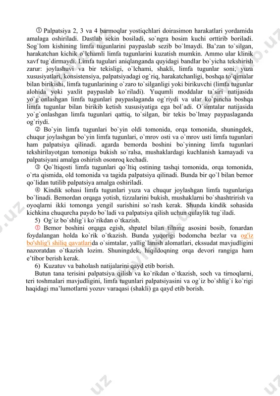 oqlar yostiqchlari doirasimon harakatlari yordamida amalaga oshiriladi. dastlab sekin bosiladi, so`ngra bosim kuchi orttirib boriladi. sog`lom kishining limfa tugunlarini paypaslab sezib bo`lmaydi. ba’zan to`silgan, harakatchan kichik o`lchamli limfa tugunlarini kuzatish mumkin. ammo ular klinik xavf tug`dirmaydi. limfa tugulari aniqlanganda quyidagi bandlar bo`yicha tekshirish zarur: joylashuvi va bir tekisligi, o`lchami, shakli, limfa tugunlar soni, yuza xususiyatlari, konsistensiya, palpatsiyadagi og`riq, harakatchanligi, boshqa to`qimalar bilan birikishi, limfa tugunlarining o`zaro to`silganligi yoki birikuvchi (limfa tugunlar alohida yoki yaxlit paypaslab ko`riladi). yuqumli moddalar ta`siri natijasida yo`g`onlashgan limfa tugunlari paypaslaganda og`riydi va ular ko`pincha boshqa limfa tugunlar bilan birikib ketish xususiyatiga ega bol`adi. o`simtalar natijasida yo`g`onlashgan limfa tugunlari qattiq, to`silgan, bir tekis bo`lmay paypaslaganda og`riydi. · bo`yin limfa tugunlari bo`yin oldi tomonida, orqa tomonida, shuningdek, chuqur joylashgan bo`yin limfa tugunlari, o`mrov osti va o`mrov usti limfa tugunlari ham palpatsiya qilinadi. agarda bemorda boshini bo`yinning limfa tugunlari tekshirilayotgan tomoniga bukish so`ralsa, mushaklardagi kuchlanish kamayadi va palpatsiyani amalga …