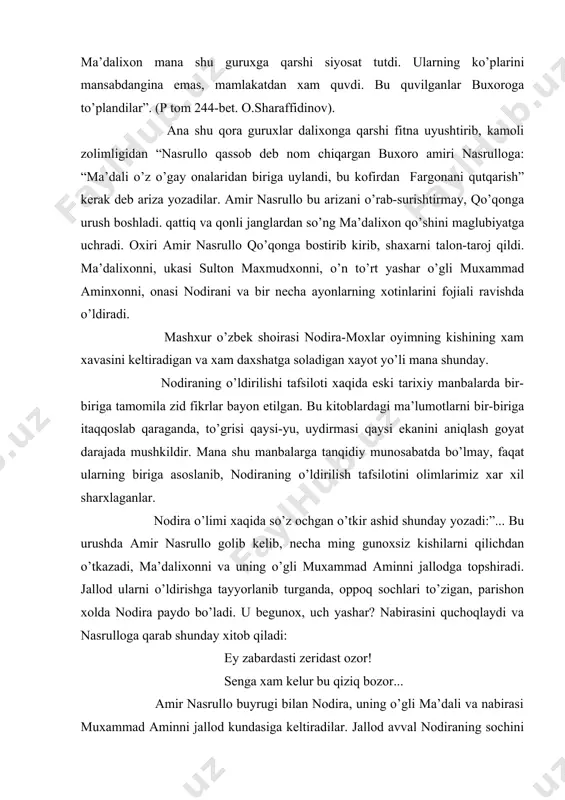 uruxga qarshi siyosat tutdi. ularning ko’plarini mansabdangina emas, mamlakatdan xam quvdi. bu quvilganlar buxoroga to’plandilar”. (p tom 244-bet. o.sharaffidinov). ana shu qora guruxlar dalixonga qarshi fitna uyushtirib, kamoli zolimligidan “nasrullo qassob deb nom chiqargan buxoro amiri nasrulloga: “ma’dali o’z o’gay onalaridan biriga uylandi, bu kofirdan fargonani qutqarish” kerak deb ariza yozadilar. amir nasrullo bu arizani o’rab-surishtirmay, qo’qonga urush boshladi. qattiq va qonli janglardan so’ng ma’dalixon qo’shini maglubiyatga uchradi. oxiri amir nasrullo qo’qonga bostirib kirib, shaxarni talon-taroj qildi. ma’dalixonni, ukasi sulton maxmudxonni, o’n to’rt yashar o’gli muxammad aminxonni, onasi nodirani va bir necha ayonlarning xotinlarini fojiali ravishda o’ldiradi. mashxur o’zbek shoirasi nodira-moxlar oyimning kishining xam xavasini keltiradigan va xam daxshatga soladigan xayot yo’li mana shunday. nodiraning o’ldirilishi tafsiloti xaqida eski tarixiy manbalarda bir-biriga tamomila zid fikrlar bayon etilgan. bu kitoblardagi ma’lumotlarni bir-biriga itaqqoslab qaraganda, to’grisi qaysi-yu, uydirmasi qaysi ekanini aniqlash goyat darajada mushkildir. mana shu manbalarga tanqidiy munosabatda bo’lmay, faqat ularning …