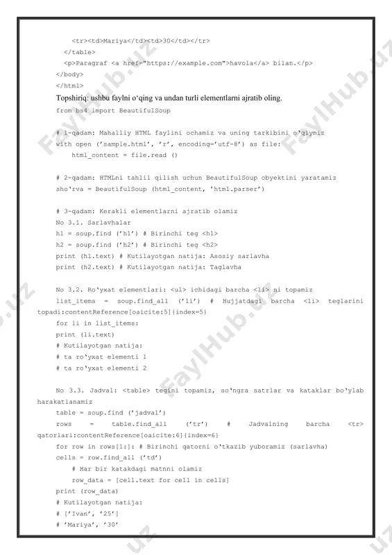 (’sample.html’, ’r’, encoding=’utf-8’) as file: html_content = file.read () # 2-qadam: htmlni tahlil qilish uchun beautifulsoup obyektini yaratamiz sho‘rva = beautifulsoup (html_content, ’html.parser’) # 3-qadam: kerakli elementlarni ajratib olamiz no 3.1. sarlavhalar h1 = soup.find (’h1’) # birinchi teg h2 = soup.find (’h2’) # birinchi teg print (h1.text) # kutilayotgan natija: asosiy sarlavha print (h2.text) # kutilayotgan natija: taglavha no 3.2. ro‘yxat elementlari: ichidagi barcha ni topamiz list_items = soup.find_all (’li’) # hujjatdagi barcha teglarini topadi:contentreference[oaicite:5]{index=5} for li in list_items: print (li.text) # kutilayotgan natija: # ta ro‘yxat elementi 1 # ta ro‘yxat elementi 2 no 3.3. jadval: tegini topamiz, so‘ngra satrlar va kataklar bo‘ylab harakatlanamiz table = soup.find (’jadval’) rows = table.find_all (’tr’) # jadvalning barcha qatorlari:contentreference[oaicite:6]{index=6} for row in rows[1:]: # birinchi qatorni o‘tkazib yuboramiz (sarlavha) cells = row.find_all (’td’) # har bir katakdagi matnni olamiz row_data = [cell.text for cell in cells] print (row_data) # kutilayotgan natija: …