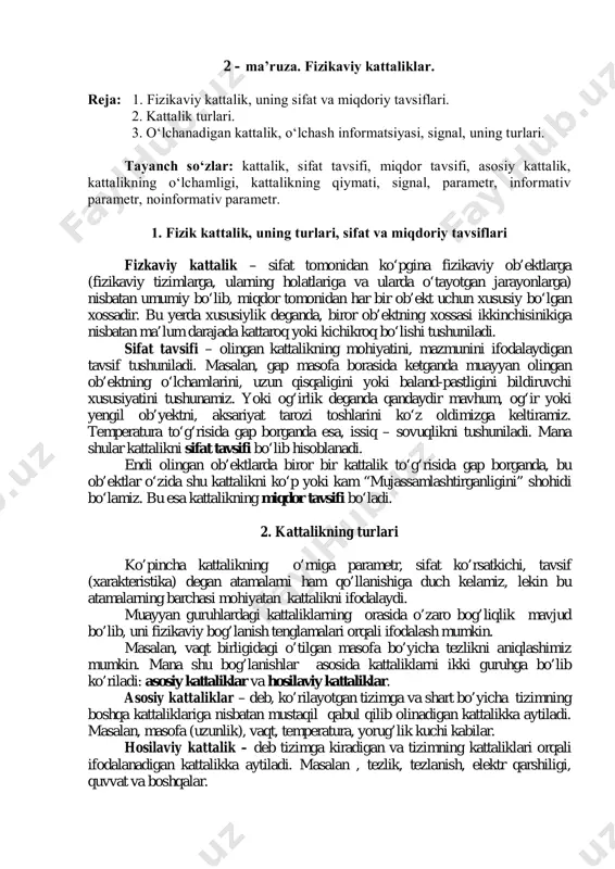 аdаn ibоrаt? 2. o‘lchаsh dеb nimаgа аytilаdi? 3. o‘lchаsh jаrаyoni, o‘lchаsh оb’еkti, mаqsаdi dеgаndа nimаni tushunаsiz? 4. elеktr o‘lchаshlаr qаndаy аfzаlliklаrgа egа? 2 – mа’ruzа. fizikaviy kattaliklar. rеjа: 1. fizikаviy kаttаlik, uning sifаt vа miqdоriy tаvsiflаri. 2. kаttаlik turlаri. 3. o‘lchаnаdigаn kаttаlik, o‘lchаsh infоrmаtsiyasi, signаl, uning turlаri. tаyanch so‘zlаr: kаttаlik, sifаt tаvsifi, miqdоr tаvsifi, аsоsiy kаttаlik, kаttаlikning o‘lchаmligi, kаttаlikning qiymаti, signаl, pаrаmеtr, infоrmаtiv pаrаmеtr, nоinfоrmаtiv pаrаmеtr. 1. fizik kаttаlik, uning turlаri, sifаt vа miqdоriy tаvsiflari fizkaviy kattalik – sifat tomonidan ko‘pgina fizikaviy ob’ektlarga (fizikaviy tizimlarga, ularning holatlariga va ularda o‘tayotgan jarayonlarga) nisbatan umumiy bo‘lib, miqdor tomonidan har bir ob’ekt uchun xususiy bo‘lgan xossadir. bu yerda xususiylik deganda, biror ob’ektning xossasi ikkinchisinikiga nisbatan ma’lum darajada kattaroq yoki kichikroq bo‘lishi tushuniladi. sifat tavsifi – olingan kattalikning mohiyatini, mazmunini ifodalaydigan tavsif tushuniladi. masalan, gap masofa borasida ketganda muayyan olingan ob’ektning o‘lchamlarini, uzun qisqaligini yoki baland-pastligini bildiruvchi xususiyatini tushunamiz. yoki og‘irlik deganda qandaydir mavhum, …