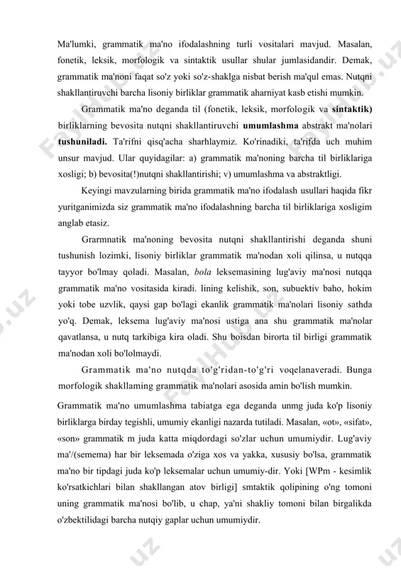 iqdordagi so'zlar uchun umumiydir. lug'aviy ma'/(semema) har bir leksemada o'ziga xos va yakka, xususiy bo'lsa, grammatik ma'no bir tipdagi juda ko'p leksemalar uchun umumiy-dir. yoki [wpm - kesimlik ko'rsatkichlari bilan shakllangan atov birligi] smtaktik qolipining o'ng tomoni uning grammatik ma'nosi bo'lib, u chap, ya'ni shakliy tomoni bilan birgalikda o'zbektilidagi barcha nutqiy gaplar uchun umumiydir. grammatik ma'nonining abstraktligi deganda uning bevo-sita kuzatishda berilmaganligi nazarda tutiladi. masalan, biz hozirgma keltirgan [wpm - kesimlik ko'rsatkichlari bilan shakl​langan atov birligi] sintaktik qolipining grammatik ma'nosi ko'zga tashlanib turgan til birliklari orqasiga yashiringandir. grammatik ma'no morfologik sathda so'zlarning umumiy ma'nosi bo'lmish so'z turkumlari (masalan, otlarda umumiy pred-metlik, fe'llardagi jarayonlilik), shuningdek, har bir so'zshaklning ma'lum bir morfologik kategoriya doirasida qarama-qarshi qo'yiluvchi ma'nosi (masalan, zamon, shaxs-son, egalik, kelishik) sifatida yuzaga chiqsa, sintaksis doirasida predikativlik, so'z birik-masidagi hokim va tobe uzvlarning, gap bo'laklanning, gapning tema-rematik uzvlarining bir-binga o'zaro munosabati sifatida namoyon bo'ladi. keng ma'noda so'z yasalish hodisasi ham grammatik …