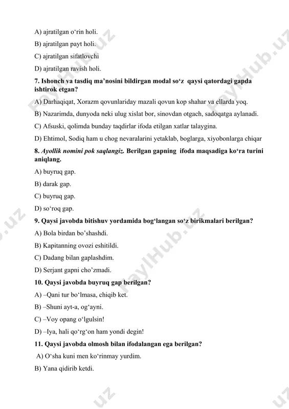 bilan gaplashdim. d) serjant gapni cho’zmadi. 10. qaysi javobda buyruq gap berilgan? a) –qani tur bo‘lmasa, chiqib ket. b) –shuni ayt-a, og‘ayni. c) –voy opang o‘lgulsin! d) –iya, hali qo‘rg‘on ham yondi degin! 11. qaysi javobda olmosh bilan ifodalangan ega berilgan? a) o‘sha kuni men ko‘rinmay yurdim. b) yana qidirib ketdi. c) o’zini suvga irg‘itdi. d) birdan qichqirib yubordim. 12. qaysi javobda ot bilan ifodalangan ot kesim berilgan? a) taxminimizga ko‘ra, u qiz - latifa hamidova. b) qo‘lida g‘ijimlangan ro‘molcha ko‘rindi. c) atrofda hech kim yo‘q. d) bu uyda faqat xotira tirik. 13. qaysi javobda uyushiq bo‘laklar berilgan? a) aytdi,yalindi, majburiyat oldi. b) qiziq, qo‘rquv ham uyg‘onmadi. c) hamma gapini chertib-chertib saralabdi-da. d) keyin, o‘ziga kelib mavludaga ruhsat berdi. 14. qaysi javobda zidlov bog‘lovchili qo‘shma gap berilgan? a)bu ham ... qusur emas, balki ma’sumlik nishonasi. b) mastura kalta, ammo yo‘g‘on ikki o‘ram sochini boshiga o‘radi. c) lekin men maqola yozishga …