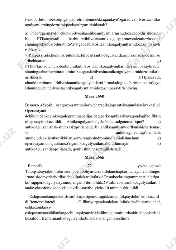ayadi, chunkibarbituratlarbilvositaantikoagulyantlarnifarmakologikta’sirinipotensiallaydishuninguchunbilvositaantikoagulyantlarnidozasinipasaytirishlozim. masala№5 bemora.45yosh, oshqozonsaratonibo‘yicharadikaloperatsiyamuolajasio‘tkazildi. operatsiyani 4chikunidankeyinkoagulogrammanatijasidagiperkoagulyasiyavaqondagifaolfibrinolizpasayishikuzatildi. antikoagulyantbelgilashmaqsadgamuvofiqmi? a) antikoagulyantshak-shubxasizqo‘llanadi; b) antikoagulyantqo‘llanishishartemas; v) antikoagulyantqo‘llaniladi, ammojudaextiyotkorlikbilan,gemorragiksindrominioldiniolishuchun; g) operatsiyamuolajasidanso‘ngantikoagulyantlarqabulqilinmaydi; d) antikoagulyantlarqo‘llanadi, qonivishininazoratqilishetarli. masala№6 bemorb 72 yoshdiagnozi: taloqvabuyraktomirlaritromboemboliyasiasoratibilanchapkorinchayonvaoldingio‘rtato‘siqdevorlariyiriko‘choklimiokardinfarkti.tromboelastogrammanatijalarigako‘ragiperkoagulyasiyaaniqlangan.fibrinolitikdvvabilvositaantikoagulyantlarbilandavolashfonidaqonivishdavrili-uaytbo‘yicha 10 minnitashkilqildi. oshqozondanqonketishvao‘tkirpostgemorragikkamqonlikpaydobo‘lishikuzatildi.bemorvafotetdi. o‘likniyorgandamiokardinfarktitashhisianiqlandi, oshkozondaesa- oshqozonyarasibilanlangochilibqolganyirikkalibrdagitomirlardanbiridaqonketishikuzatildi. bemorniantikoagulyantlarbilandavolanganiasoslimi? a) ha, chunkitromboemboliyavagiperkoagulyasiyasindromikuzatilganedi; b) yo‘q, buyoshdaantikoagulyantterapiyanito‘g‘rikelmasligidebhisoblaydilar; v)yo‘q,chunkibuholatdataloqdanvabuyraktomirlaridanqonqetishixavfikuchli; g) ha, chunkikeksayoshdamiokardinfarktniboshdano‘tkazgandaantikoagulyantlarbilandavolashadi;d) ha, miokardinfarktidadoimgiperkoagulyasiyakuzatiladi.