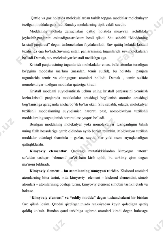 hga ega. kristall panjarasining tugunlarida molekulalar emas, balki atomlar turadigan ko’pgina moddalar ma’lum (masalan, temir sulfid), bu holatda panjara tugunlarida temir va oltingugurt atomlari bo’ladi. demak , temir sulfide nomolekulyar tuzilgan moddalar qatoriga kiradi. kristall moddani suyuqlantirish uchun uning kristall panjarasini yemirish lozim.kristall panjarada molekulalar orasidagi bog’lanish atomlar orasidagi bog’lanishga qaraganda ancha bo’sh bo’lar ekan. shu sababli, odatda, molekulyar tuzilishli moddalarning suyuqlanish harorati past, nomolekulyar tuzilishli moddalarning suyuqlanish harorati esa yuqori bo’ladi. berilgan moddaning molekulyar yoki nomolekulyar tuzilganligini bilish uning fizik hossalariga qarab oldindan aytib berish mumkin. molekulyar tuzilish moddalar odatdagi sharoitda – gazlar, suyuqliklar yoki oson suyuqlanadigan qattiqliklardir. kimyoviy elementlar. qadimgi mutafakkirlardan kimyogar “atom” so’zidan tashqari “element” so’zi ham kirib qoldi, bu tarkibiy qism degan ma’noni bildiradi. kimyoviy element – bu atomlarning muayyan turidir. kislorod atomlari atomlarning bitta turini, bitta kimyoviy element – kislorod elementini, simob atomlari – atomlarining boshqa turini, kimyoviy element simobni tashkil etadi va hokazo. “kimyoviy …