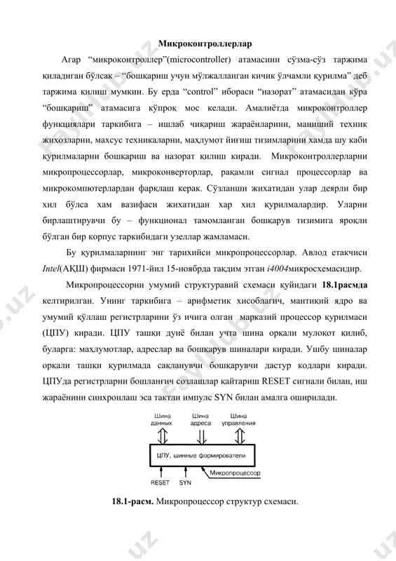 адиган бўлсак микропроцессор микроконтроллерга айланади(18.2расм). биринчи микроконтроллер intel(ақш) фирмаси томонидан 1976-йилда яратилган. илк микроконтроллер авлоди mcs-48 бўлиб, i8048микросхемаси етакчи микроконтроллер саналади. 18.2-расм. микроконтроллер структур схемаси. турли фикрларни бирига эҳтибор қилсак, микроконтроллер – бу қурилмалар интерфейси билан таҳминланган махсус микропроцессор деб қаралади. микроконтроллер ва микропроцессор орасидаги асосий фарқ бу – микроконтроллернинг мукаммаллигидир. масалан, такт импулслари таркибий сихрогенератор ишлаб чиқаради, у ўз ўрнида хам автоном холатда, хам ташқи кварц резонатор орқали ишлаши мумкин. кириш/чиқиш портлари ўз функцияларини кенг кўламда ўзгартириши ҳамда датчиклар ва ижрочи қурилмалар билан боғланиш имконига эга. бошқарувчи дастур ташқи хотирада эмас ички хотира(пзу)да сақланади. ундаги дастурни ўчириш ва модификация қилиш мумкин. чунки, замонавий микроконтроллерлар кўп мартталик қайта ёзиладиган flash хотирага эга. дастурлаш учун одатда микроконтроллерни схема панелидан кўчириш талаб этилмайдиган isp (in-system-programming) интерфейси билан таҳминланган. микроконвертор – бу analog devices фирмасининг махсус қурилмасидир. бу юқори тезликдаги аналог-рақамли ўзгартиргич, маҳлумотларни қайта ишловчи универсал мантиқий блок ва кўп разрядли рақамли-аналог ўзгартиргич. …