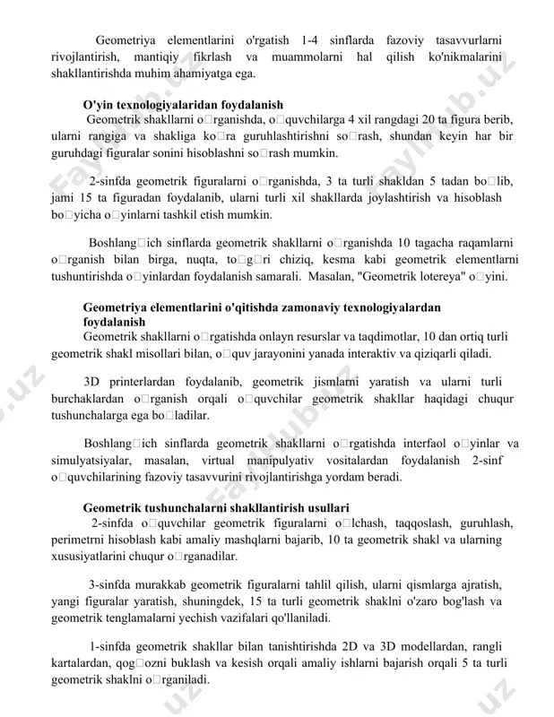 miyatga ega. o'yin texnologiyalaridan foydalanish geometrik shakllarni oʻrganishda, oʻquvchilarga 4 xil rangdagi 20 ta figura berib, ularni rangiga va shakliga koʻra guruhlashtirishni soʻrash, shundan keyin har bir guruhdagi figuralar sonini hisoblashni soʻrash mumkin. 2-sinfda geometrik figuralarni oʻrganishda, 3 ta turli shakldan 5 tadan boʻlib, jami 15 ta figuradan foydalanib, ularni turli xil shakllarda joylashtirish va hisoblash boʻyicha oʻyinlarni tashkil etish mumkin. boshlangʻich sinflarda geometrik shakllarni oʻrganishda 10 tagacha raqamlarni oʻrganish bilan birga, nuqta, toʻgʻri chiziq, kesma kabi geometrik elementlarni tushuntirishda oʻyinlardan foydalanish samarali. masalan, "geometrik lotereya" oʻyini. geometriya elementlarini o'qitishda zamonaviy texnologiyalardan foydalanish geometrik shakllarni oʻrgatishda onlayn resurslar va taqdimotlar, 10 dan ortiq turli geometrik shakl misollari bilan, oʻquv jarayonini yanada interaktiv va qiziqarli qiladi. 3d printerlardan foydalanib, geometrik jismlarni yaratish va ularni turli burchaklardan oʻrganish orqali oʻquvchilar geometrik shakllar haqidagi chuqur tushunchalarga ega boʻladilar. boshlangʻich sinflarda geometrik shakllarni oʻrgatishda interfaol oʻyinlar va simulyatsiyalar, masalan, virtual manipulyativ vositalardan foydalanish 2-sinf …