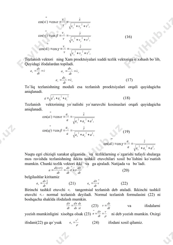 4) demak nuqta tezligining ma`lum o`qdagi proektsiyasi nuqtaning o`sha o`qdagi koordinatasidan vaqt bo`yicha olingan birinchi tartibli xosilaga teng ekan. rasmdan to`liq tezlikning moduli vx , vy , v z dan tuzilgan to`gri paralelopepdning katta diagnoliga teng ya`ni (15) v - tezlik vektorining yo`nalishi shu v vektorning x,y,z o`qlari bilan xosil qilgan α,β,γ burchaklari orqali topiladi α,β,γ burchaklarni yo`naltiruvchi kosinuslari orqali topish mumkin. (16) tezlanish vektori ning xam proektsiyalari xuddi tezlik vektoriga o`xshash bo`lib, quyidagi ifodalardan topiladi. (17) to`liq tezlanishning moduli esa tezlanish proektsiyalari orqali quyidagicha aniqlanadi. (18) tezlanish vektorining yo`nalishi yo`naruvchi kosinuslari orqali quyidagicha aniqlanadi. (19) nuqta egri chiziqli xarakat qilganida va tezliklarning o`zgarishi tufayli shularga mos ravishda tezlanishning ikkita tashkil etuvchilari xosil bo`lishini ko`rsatish mumkin. chunki tezlik vektori ikki va ga ajraladi. natijada va bo`ladi. (20) belgilashlar kiritamiz (21) (22) birinchi tashkil etuvchi tangentsial tezlanish deb ataladi. ikkinchi tashkil etuvchi - normal tezlanish deyiladi. normal tezlanish formulasini (22) ni …