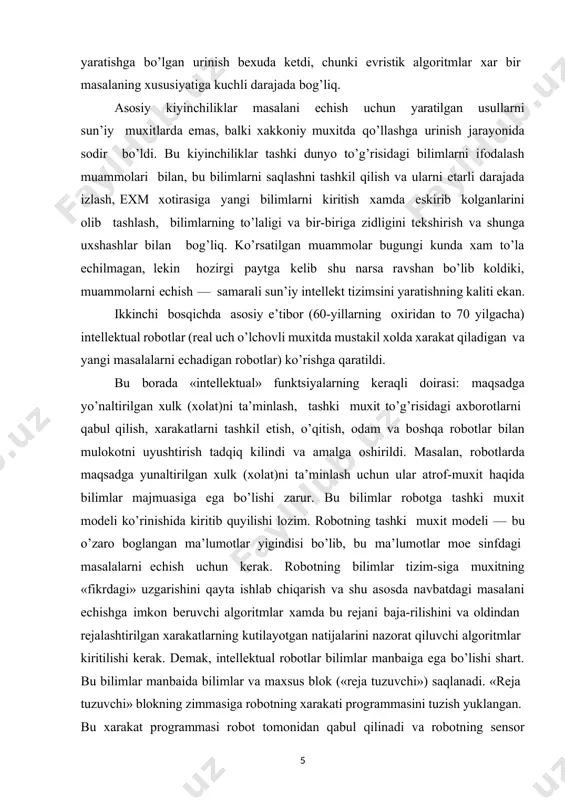 to’g’risidagi axborotlarni qabul qilish, xarakatlarni tashkil etish, o’qitish, odam va boshqa robotlar bilan mulokotni uyushtirish tadqiq kilindi va amalga oshirildi. masalan, robotlarda maqsadga yunaltirilgan xulk (xolat)ni ta’minlash uchun ular atrof-muxit haqida bilimlar majmuasiga ega bo’lishi zarur. bu bilimlar robotga tashki muxit modeli ko’rinishida kiritib quyilishi lozim. robotning tashki muxit modeli — bu o’zaro boglangan ma’lumotlar yigindisi bo’lib, bu ma’lumotlar moe sinfdagi masalalarni echish uchun kerak. robotning bilimlar tizim-siga muxitning «fikrdagi» uzgarishini qayta ishlab chiqarish va shu asosda navbatdagi masalani echishga imkon beruvchi algoritmlar xamda bu rejani baja-rilishini va oldindan rejalashtirilgan xarakatlarning kutilayotgan natijalarini nazorat qiluvchi algoritmlar kiritilishi kerak. demak, intellektual robotlar bilimlar manbaiga ega bo’lishi shart. bu bilimlar manbaida bilimlar va maxsus blok («reja tuzuvchi») saqlanadi. «reja tuzuvchi» blokning zimmasiga robotning xarakati programmasini tuzish yuklangan. bu xarakat programmasi robot tomonidan qabul qilinadi va robotning sensor (kurish vositasi) tizimsi orqali ko’zatiladi. robotning ish jarayonida «echuvchi blok» bo’lishi kerak. bu blok robotning …