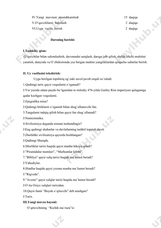 rgan muhim yangiliklardan qisqacha xabarlar berish. ii. uy vazifasini tekshirish: uyga berilgan topshiriq og`zaki savol-javob orqali so`raladi: 1.qadimgi tarix qaysi voqealarni o`rganadi? j:yer yuzida odam paydo bo`lganidan to milodiy 476-yilda garbiy rim imperiyasi qulaguniga qadar kechgan voqealarni. 2.epigrafika nima? j:qadimgi bitiklarni o`rganish bilan shug`ullanuvchi fan. 3.tangalarni tadqiq qilish bilan qaysi fan shug`ullanadi? j:numizmatika. 4.sivilizatsiya deganda nimani tushundingiz? j:eng qadimgi shaharlar va davlatlarning tashkil toppish davri. 5.dastlabki sivilizatsiya qayerda boshlangan? j:qadimgi sharqda. 6.misrliklar tarixi haqida qaysi manba hikoya qiladi? j:”piramidalar matnlari”, “marhumlar kitobi”. 7.”bibliya” qaysi xalq tarixi haqida ma`lumot beradi? j:yahudiylar. 8.hindlar haqida qaysi yozma manba ma`lumot beradi? j:”rigveda”. 9.”avesto” qaysi xalqlar tarixi haqida ma`lumot beradi? j:o`rta osiyo xalqlari tarixidan. 10.qaysi fanni ”buyuk o`qituvchi” deb atashgan? j:tarix. iii.yangi mavzu bayoni: o`qituvchining “kichik ma`ruza”si: qadimgi tarixni o`rganish uchun yordamchi fanlar haqida bilib oldingiz. qadimgi tarixning manbalari quyidagilar: “avesto” kitobi, behustun qoyatosh bitiklari, gerodotning “tarix” asari, strabonning “geografiya” asari, arrianning “aleksandrning harbiy yurishlari”, …