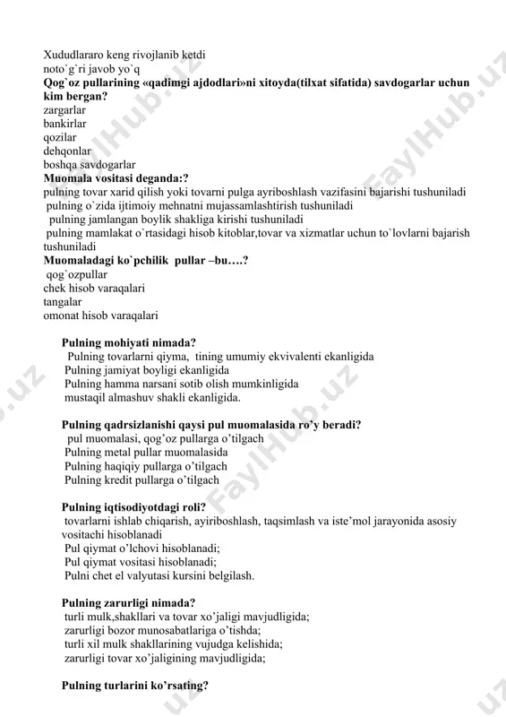 chun qiymatning pul shaklidagi ekvivalentga o`tish zaruriyati tug`ildi? chunki tovar ayraboshlash jarayonida? muayyan xudud doirasida keng rivojlanib ketdi bitta tovar o`z qiymatini faqat bitta tovarda ifoda etishini takozo etadi. xududlararo keng rivojlanib ketdi noto`g`ri javob yo`q qog`oz pullarining «qadimgi ajdodlari»ni xitoyda(tilxat sifatida) savdogarlar uchun kim bergan? zargarlar bankirlar qozilar dehqonlar boshqa savdogarlar muomala vositasi deganda:? pulning tovar xarid qilish yoki tovarni pulga ayriboshlash vazifasini bajarishi tushuniladi pulning o`zida ijtimoiy mehnatni mujassamlashtirish tushuniladi pulning jamlangan boylik shakliga kirishi tushuniladi pulning mamlakat o`rtasidagi hisob kitoblar,tovar va xizmatlar uchun to`lovlarni bajarish tushuniladi muomaladagi ko`pchilik pullar –bu….? qog`ozpullar chek hisob varaqalari tangalar omonat hisob varaqalari pulning mohiyati nimada? pulning tovarlarni qiyma, tining umumiy ekvivalenti ekanligida pulning jamiyat boyligi ekanligida pulning hamma narsani sotib olish mumkinligida mustaqil almashuv shakli ekanligida. pulning qadrsizlanishi qaysi pul muomalasida ro’y beradi? pul muomalasi, qog’oz pullarga o’tilgach pulning metal pullar muomalasida pulning haqiqiy pullarga o’tilgach pulning kredit pullarga o’tilgach pulning …