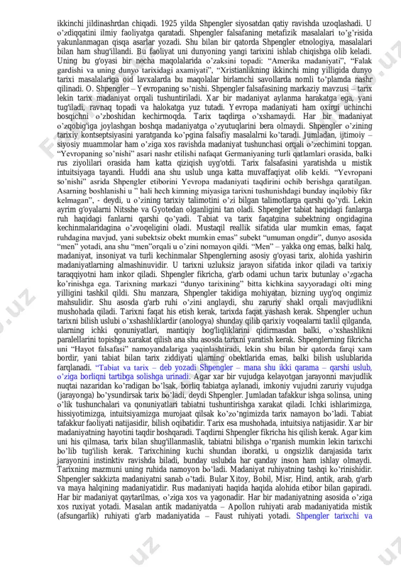 istik qarash. p. sorokin. inson, tsivilizatsiya, jamiyat. tarixning ekzistentsional falsafasi. m.xaydegger va x.g.gadamerning ekzistentsional germenevtikasi. x.ortegisi va gassetning ratsiovitalizmi. diniy ekzistentsializmda tarixning maqsadi va manbai. k.yaspers n.berdyaev tarixiy falsafasi. psixoanalitik (ruhiy-tahliliy). antropologiya va tarix. z.freyd, k.g.yung, e.fromm. frankfurt maktabi: “idrokning repressivligi” haqidagi afsona. t.adorno. g. markuze. m. xarkxaymer. frantsuz tarixiy maktabi: “annallar”. l. fevr, m. blok, f.brodel. y. xeyzingning madaniyatshunosligi. frantsiyada “yangi falsafa”. j. m. benua, b. a. levi, a. glyuksman. neotomistik tarix falsafasi. f. mariten, p. teyyar de sharden. neoprotestant tarix falsafasi. r. nibur. p. tillix. tarixning biologik talqini. l. n. gumilevning etnogenez nazariyasi. qo’llanilidagan ta’lim texnologiyalari va metodlari: (aqliy hujum, mantiqiy fikrlash) adabiyotlar:а1;а2;а3;а4;q1;q3;q4;q12;q18;q23;q26;q27;q28;q29;q30;q31;q34;q35 osvald shpengler 1880 yilning 29 mayida gori yaqinidagi mo’jazgina blankerburg shahrida tug'iladi. 1887 yilda shpingler oilasi zost shahriga ko’chib o’tishadi. shpengler bu erda gimnaziyaga o’qishga kiradi. u yillar o’tgach yana goriga ko’chib o’tishadi. shpengler latinadagi o’quv bilim yurtida o’qiydi. bu o’quv bilim yurti o’zasoschisi ilohiyotchi, …