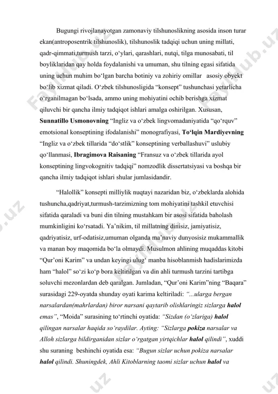 botiniy va zohiriy omillar asosiy obyekt bo‘lib xizmat qiladi. o‘zbek tilshunosligida “konsept” tushunchasi yetarlicha o‘rganilmagan bo‘lsada, ammo uning mohiyatini ochib berishga xizmat qiluvchi bir qancha ilmiy tadqiqot ishlari amalga oshirilgan. xususan, sunnatillo usmonovning “ingliz va o‘zbek lingvomadaniyatida “qo‘rquv” emotsional konseptining ifodalanishi” monografiyasi, to‘lqin mardiyevning “ingliz va o‘zbek tillarida “do‘stlik” konseptining verballashuvi” uslubiy qo‘llanmasi, ibragimova raisaning “fransuz va o‘zbek tillarida ayol konseptining lingvokognitiv tadqiqi” nomzodlik dissertatsiyasi va boshqa bir qancha ilmiy tadqiqot ishlari shular jumlasidandir. “halollik” konsepti milliylik nuqtayi nazaridan biz, o‘zbeklarda alohida tushuncha,qadriyat,turmush-tarzimizning tom mohiyatini tashkil etuvchisi sifatida qaraladi va buni din tilning mustahkam bir asosi sifatida baholash mumkinligini ko‘rsatadi. ya’nikim, til millatning dinisiz, jamiyatisiz, qadriyatisiz, urf-odatisiz,umuman olganda ma’naviy dunyosisiz mukammallik va manan boy maqomida bo‘la olmaydi. musulmon ahlining muqaddas kitobi “qur’oni karim” va undan keyingi ulug‘ manba hisoblanmish hadislarimizda ham “halol” so‘zi ko‘p bora keltirilgan va din ahli turmush tarzini tartibga soluvchi mezonlardan deb qaralgan. jumladan, “qur’oni karim”ning “baqara” …