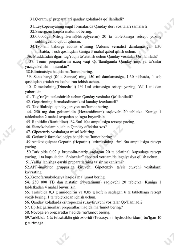 un. 26. qoramug’ preparatlarining asosiy xususiyatlari qanday? 27. leykopoezni susaytiruvchi vositalarni qo’llashga ko’rsatmalar? 28. antagonizm haqida malumot bering. 29. 200 ml termopsis o‘tining (herba thermopsidis) damlamasiga, 1:400 nisbatda, 1 osh qoshiqdan kuniga 3 mahal buyurilsin. 30. indometatsinning 10%-30gr surtmasiga retsept yozing. kuniga 2 maxal surtilsin. 31.qoramug’ preparatlari qanday ҳolatlarda qo’llaniladi? 31. leykopeniyaning engil formalarida qanday dori vositalari samalarli 32. sinergizm haqida malumot bering. 33. 0.0005gr nitroglitserin(nitroglycerin) 20 ta tabletkasiga retsept yozing sublingvalno qabul qilinsin. 34. 180 ml bahorgi adonis o‘tining (adonis vernalis) damlamasiga, 1:30 nisbatda, 1 osh qoshiqdan kuniga 3 mahal qabul qilish uchun. 36. muddatidan ilgari tug’ruqni to’xtatish uchun qanday vositalar qo’llaniladi? 37. temir preparatlarini uzoq vaqt qo’llanilganda qanday nojo’ya ta’sirlar yuzaga kelishi mumkin? 38.eliminatsiya haqida ma’lumot bering. 39. sano bargi (folia sennae) ning 150 ml damlamasiga, 1:30 nisbatda, 1 osh qoshiqdan ertalab va kechqurun ichish uchun. 40. dimedrolning(dimedroli) 1%-1ml eritmasiga retsept yozing. v/i 1 ml dan yuborilsin. 41. …