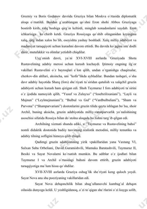 adilar. naqadar ulug`vor odat! sh.rustavelining buyuk xizmati shundaki, u, birinchidan, o`rta asr feodalizmi sharoitida kuchli adolatli monarxiyani himoya qilib chiqdi. ikkinchidan, vatanni chet el bosqinchilaridan ozod qilish uchun kurash g`oyasini ilgari surdi. uchinchidan, turli millat xalqlarining do`stligi, birodarligini tasvirlab xalqlar do`stligi g`oyasini tarannum etdi. xv asrda mo`g`ul bosqinchilari o`rnini eronli va usmonli turk istilochilari egallab, bir necha asrlar davomida hukmronlik qilib keldilar. shunday og`ir paytda rus va gruzin xalqlari o`rtasida do`stlik divojlana boshladi. ivan grozniy va boris godunov davrida gruziya bilan moskva o`rtasida diplomatik aloqa o`rnatildi. bundan g`azablangan qo`shni eron shohi abbos gruziyaga bostirib kirib, xalq boshiga qirg`in keltirdi, minglab xonadonlarni xaydab. eron ichkarisiga ko`chirib ketdi. gruziya rossiyaga qo`shib olinganidan keyingina xalq, qirg`indan xalos bo`lib, osoyishta yashay boshladi. xalq milliy adabiyot va madaniyat taraqqiyoti uchun kurashni davom ettirdi. bu davrda ko`pgina iste`dodli shoir, mutafakkir va olimlar yetishib chiqdilar. uyg`onish davri, ya`ni xvi-xviii asrlarda gruziyada shota rustavelining adabiy merosi uchun kurash …