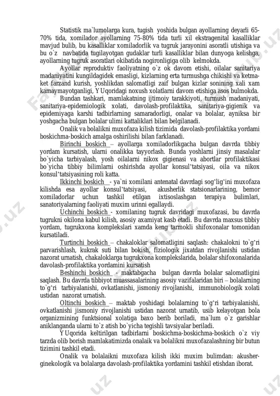 biri shundan iboratki, mamlakatimiz axolisining, xalk xujaligi soxasida ishlovchilarning yarmidan kupini ayollar tashkil kiladi; mamlakatimiz axolisining 61,5% ni esa bolalar va usmirlar tashkil etadi. ikkinchidan respublikamizda xozirgi kunda 4 millionga yakin oila mavjud bulib, xar yili urtacha 250 minta yangi oila tashkil topmokda. statistik ma`lumolarga kura, tugish yoshida bulgan ayollarning deyarli 65- 70% tida, xomilador ayollarning 75-80% tida turli xil ekstragenital kasalliklar mavjud bulib, bu kasalliklar xomiladorlik va tugruk jarayonini asoratli utishiga va bu o`z navbatida tugilayotgan gudaklar turli kasalliklar bilan dunyoga kelishga, ayollarning tugruk asoratlari okibatida nogironligiga olib kelmokda. ayollar reproduktiv faoliyatning o`z ok davom etishi, oilalar sanitariya madaniyatini kungildagidek emasligi, kizlarning erta turmushga chikishi va ketma- ket farzand kurish, yoshlikdan salomatligi zaif bulgan kizlar sonining xali xam kamaymayotganligi, yuqoridagi noxush xolatlarni davom etishiga asos bulmokda. bundan tashkari, mamlakatning ijtimoiy tarakkiyoti, turmush madaniyati, sanitariya-epidemiologik xolati, davolash-profilaktika, sanitariya-gigienik va epidemiyaga karshi tadbirlarning samaradorligi, onalar va bolalar, ayniksa bir yoshgacha bulgan …