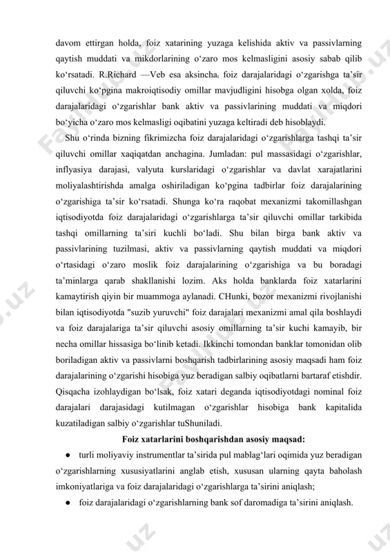 ar tomonidan olib boriladigan aktiv va passivlarni boshqarish tadbirlarining asosiy maqsadi ham foiz darajalarining o‘zgarishi hisobiga yuz beradigan salbiy oqibatlarni bartaraf etishdir. qisqacha izohlaydigan bo‘lsak, foiz xatari deganda iqtisodiyotdagi nominal foiz darajalari darajasidagi kutilmagan o‘zgarishlar hisobiga bank kapitalida kuzatiladigan salbiy o‘zgarishlar tushuniladi. foiz xatarlarini boshqarishdan asosiy maqsad: · turli moliyaviy instrumentlar ta’sirida pul mablag‘lari oqimida yuz beradigan o‘zgarishlarning xususiyatlarini anglab etish, xususan ularning qayta baholash imkoniyatlariga va foiz darajalaridagi o‘zgarishlarga ta’sirini aniqlash; · foiz darajalaridagi o‘zgarishlarning bank sof daromadiga ta’sirini aniqlash. shunga ko‘ra foiz xatarlarini ikkiga ajratish mumkin: asosiy xatar — foiz darajalarining umumiy tarkibidagi o‘zgarish bilan bog‘liq bo‘lgan xatardir. bu asosan bank jalb qilgan mablag‘lar bo‘yicha foiz darajalari bilan bu mablag‘larni joylashtirish bo‘yicha belgilangan foiz darajalari o‘rtasidagi farqni ko‘rsatadi. bunda foiz xatari foiz darajalarida kutilayotgan o‘zgarish harakatlarining noaniqligidan paydo bo‘ladi. agar bank jalb qilgan mablag‘larini o‘zgarmas foiz darajalari bilan sotib olib, ularni o‘zgaruvchan (suzib yuruvchi) foiz darajalarida joylashtirsa, u …