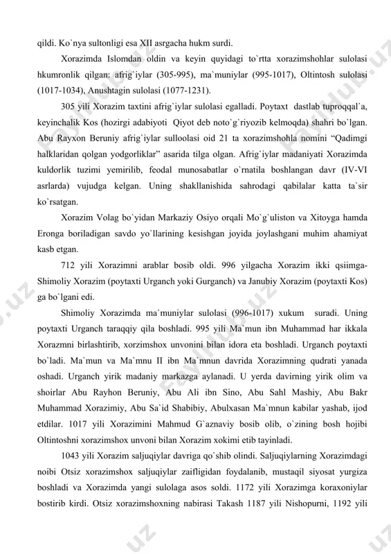di. 996 yilgacha xorazim ikki qsiimga-shimoliy xorazim (poytaxti urganch yoki gurganch) va janubiy xorazim (poytaxti kos) ga bo`lgani edi. shimoliy xorazimda ma`muniylar sulolasi (996-1017) xukum suradi. uning poytaxti urganch taraqqiy qila boshladi. 995 yili ma`mun ibn muhammad har ikkala xorazmni birlashtirib, xorzimshox unvonini bilan idora eta boshladi. urganch poytaxti bo`ladi. ma`mun va ma`mnu ii ibn ma`mnun davrida xorazimning qudrati yanada oshadi. urganch yirik madaniy markazga aylanadi. u yerda davirning yirik olim va shoirlar abu rayhon beruniy, abu ali ibn sino, abu sahl mashiy, abu bakr muhammad xorazimiy, abu sa`id shabibiy, abulxasan ma`mnun kabilar yashab, ijod etdilar. 1017 yili xorazimini mahmud g`aznaviy bosib olib, o`zining bosh hojibi oltintoshni xorazimshox unvoni bilan xorazim xokimi etib tayinladi. 1043 yili xorazim saljuqiylar davriga qo`shib olindi. saljuqiylarning xorazimdagi noibi otsiz xorazimshox saljuqiylar zaifligidan foydalanib, mustaqil siyosat yurgiza boshladi va xorazimda yangi sulolaga asos soldi. 1172 yili xorazimga koraxoniylar bostirib kirdi. otsiz xorazimshoxning nabirasi takash 1187 …