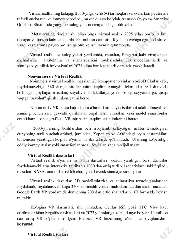 a'lim va o'quv dasturlari uchun keng qo'llaniladi. virtual reallikning kelajagi virtual reallikning kelajagi 2030-yilga kelib 5g tarmoqlari va kvant kompyuterlari tufayli ancha real va immersiv boʻladi, bu esa dunyo boʻylab, xususan osiyo va amerika qoʻshma shtatlarida yangi texnologiyalarni rivojlanishiga olib keladi. metaversning rivojlanishi bilan birga, virtual reallik 2025 yilga borib, ta’lim, tibbiyot va turizm kabi sohalarda 100 million dan ortiq foydalanuvchiga ega boʻlishi va yangi kasblarning paydo boʻlishiga olib kelishi taxmin qilinmoqda. virtual reallik texnologiyalari yordamida, masalan, singapur kabi rivojlangan shaharlarda arxitektura va shaharsozlikni loyihalashda 3d modellashtirish va simulyatsiya qilish imkoniyatlari 2028 yilga borib sezilarli darajada yaxshilanadi. non-immersiv virtual reallik noimmersiv virtual reallik, masalan, 2d kompyuter o'yinlari yoki 3d filmlar kabi, foydalanuvchiga 360 daraja atrof-muhitni taqdim etmaydi, lekin ular real dunyoda bo'lmagan joylarga, masalan, xayoliy mamlakatlarga yoki boshqa sayyoralarga, qisqa vaqtga "sayohat" qilish imkoniyatini beradi. noimmersiv vr, katta hajmdagi ma'lumotlarni qayta ishlashni talab qilmaydi va shuning uchun kam quvvatli qurilmalar …