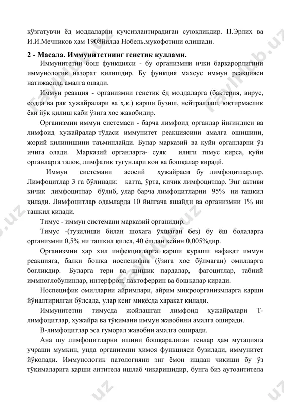 злантирадиган суюқликдир. п.эрлих ва и.и.мечников ҳам 1908йилда нобель.мукофотини олишади. 2 - масала. иммунитетнинг генетик куллами. иммунитетни бош функцияси - бу организмни ички барқарорлигини иммунологик назорат қилишдир. бу функция махсус иммун реакцияси натижасида амалга ошади. иммун реакция - организмни генетик ёд моддаларга (бактерия, вирус, содда ва рак ҳужайралари ва ҳ.к.) қарши бузиш, нейтраллаш, юқтирмаслик ёки йўқ қилиш каби ўзига хос жавобидир. организмни иммун системаси - барча лимфоид органлар йиғиндиси ва лимфоид ҳужайралар тўдаси иммунитет реакциясини амалга ошишини, жорий қилинишини таъминлайди. булар марказий ва қуйи органларни ўз ичига олади. марказий органларга- суяк илиги тимус кирса, қуйи органларга талоқ, лимфатик тугунлари қон ва бошқалар кирадй. иммун системани асосий ҳужайраси бу лимфоцитлардир. лимфоцитлар 3 га бўлинади: катта, ўрта, кичик лимфоцитлар. энг активи кичик лимфоцитлар бўлиб, улар барча лимфоцитларни 95% ни ташкил қилади. лимфоцитлар одамларда 10 йилгача яшайди ва организмни 1% ни ташкил қилади. тимус - иммун системани марказий органидир. тимус -(тузилиши билан шохага ўхшаган …