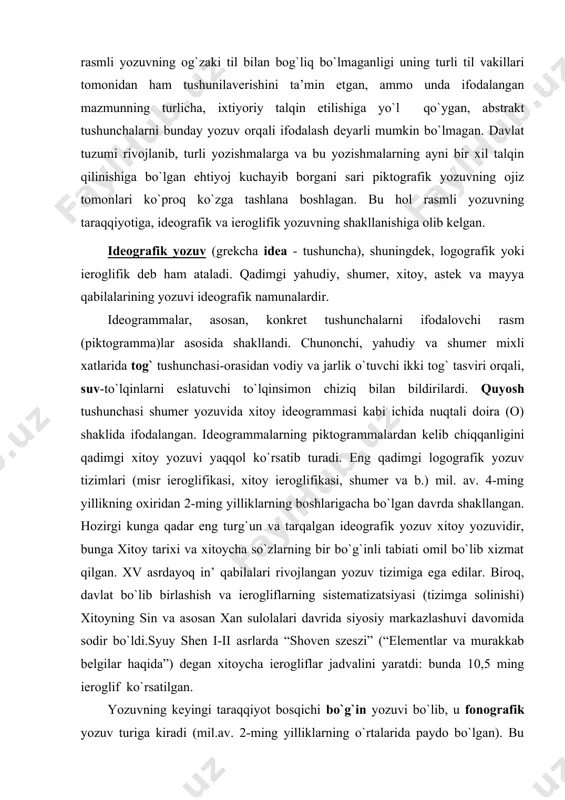 n. hozirgi kunga qadar eng turg`un va tarqalgan ideografik yozuv xitoy yozuvidir, bunga xitoy tarixi va xitoycha so`zlarning bir bo`g`inli tabiati omil bo`lib xizmat qilgan. xv asrdayoq in’ qabilalari rivojlangan yozuv tizimiga ega edilar. biroq, davlat bo`lib birlashish va ierogliflarning sistematizatsiyasi (tizimga solinishi) xitoyning sin va asosan xan sulolalari davrida siyosiy markazlashuvi davomida sodir bo`ldi.syuy shen i-ii asrlarda “shoven szeszi” (“elementlar va murakkab belgilar haqida”) degan xitoycha ierogliflar jadvalini yaratdi: bunda 10,5 ming ieroglif ko`rsatilgan. yozuvning keyingi taraqqiyot bosqichi bo`g`in yozuvi bo`lib, u fonografik yozuv turiga kiradi (mil.av. 2-ming yilliklarning o`rtalarida paydo bo`lgan). bu yozuvda bo`g`inlar ierogliflardir. u yoki bu so`zni yozishga to`g`ri kelsa, ana shu bo`g`inlarni bir-biriga qo`shish usulidan foydalaniladi. tildagi so`zlar soniga qaraganda bo`g`inlar soni ancha kam, shuning uchun ham bo`g`in yozuvi logografik yozuviga nisbatan sezilarli darajada oz belgilar tizimi bilan ish ko`radi. masalan, devonagari (hind) yozuvi bo`g`in yozuvidir: ulardagi har bir ishora undosh tovushlarning a unlisi bilan …