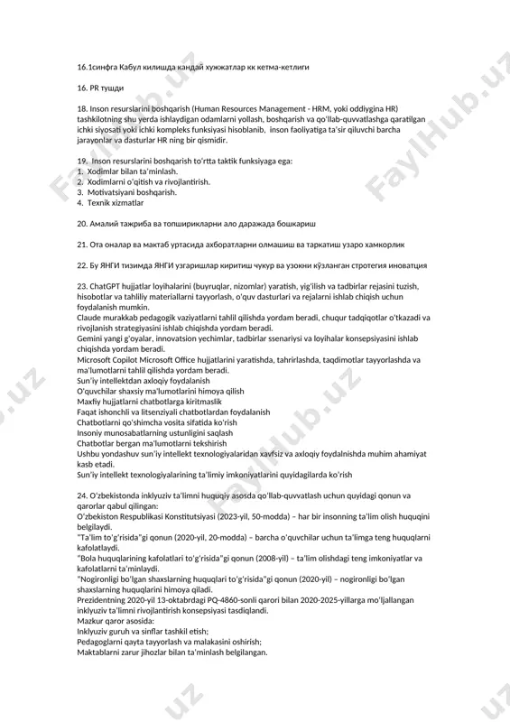 vaziyatlardan chiqish va ularni oldini olish qobiliyatida namoyon bo‘ladi. virtual makondan xavfsiz 5.dts va dtt 6.inklyuziv ta'lim 7. 1-sinfga qabul qilish tartibi 8. krk va krs 9.keysdayam 1-sinf qabuli va inklyuziv ta'lim 10.pr nima 11.self-menejment 12.таълимда тарнцпармотор 13.transfarmatsiyon boshqaruv nima degan savol tushdi. 14. pisa нинг 2- боскичи деган савол тушди 15. авс деган савол 16.1синфга кабул килишда кандай хужжатлар кк кетма-кетлиги 16. pr тушди 18. inson resurslarini boshqarish (human resources management - hrm, yoki oddiygina hr) tashkilotning shu yerda ishlaydigan odamlarni yollash, boshqarish va qoʻllab-quvvatlashga qaratilgan ichki siyosati yoki ichki kompleks funksiyasi hisoblanib, inson faoliyatiga taʼsir qiluvchi barcha jarayonlar va dasturlar hr ning bir qismidir. 19. inson resurslarini boshqarish toʻrtta taktik funksiyaga ega: 1. xodimlar bilan taʼminlash. 2. xodimlarni oʻqitish va rivojlantirish. 3. motivatsiyani boshqarish. 4. texnik xizmatlar 20. амалий тажриба ва топширикларни ало даражада бошкариш 21. ота оналар ва мактаб уртасида ахборатларни олмашиш ва таркатиш узаро хамкорлик 22. …