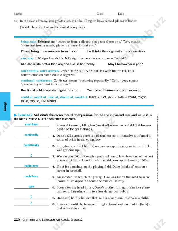jazz compositions sometimes contain musical (allusions, illusions) to blues and ragtime. 8. a uniquely american creation, jazz is now known (everywhere, everywheres). 9. musicians working in other styles often (borrow, lend, loan) jazz techniques. unit 10, usage glossary 219 name ___________________________________________________ class _________ date ____________________ u sage c op yr ig h t © m cg ra w -h ill e d uc at io n . p er m is si on is g ra n te d t o re p ro d uc e fo r cl as sr oo m u se . 10. in the eyes of many, jazz greats such as duke ellington have earned places of honor (beside, besides) the great classical composers. bring, take bring means “transport from a distant place to a closer one.” take means “transport from a nearby place to a more distant one.” please bring me a souvenir …
