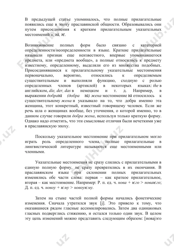грать роль определенного члена, полные прилагательные в лингвистической литературе называются еще местоименными или членными. указательные местоимения не сразу слились с прилагательными в единую полную форму, не сразу превратились в их окончания. в праславянском языке при склонении полных прилагательных изменялись обе части слова: первая – как краткое прилагательное, вторая – как местоимение. например: р. п. ед. ч. нова + ѥго > новаѥго; д. п. ед. ч. новоу + ѥму > новоуѥму. затем на стыке частей полной формы начались фонетические изменения. сначала утратился звук [j]. это привело к тому, что оказавшиеся рядом гласные ассимилировались. затем два одинаковых гласных подверглись стяжению, и остался только один звук. в целом эту цепь изменений можно представить следующим образом: [новаjэго > новаэго > новааго > новаго]; [новуjэму > новуэму > новууму > новуму]. все этапы этого процесса хорошо отражены в старославянских письменных памятниках, где обнаружены формы типа новаѥго, новааго, новаго. в древнерусском языке изменения на этом не …