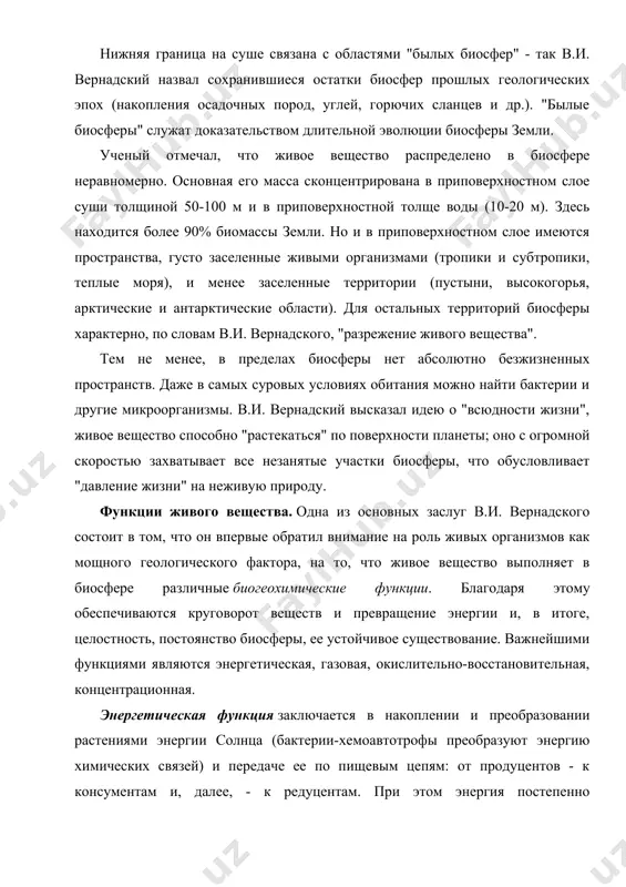 дится более 90% биомассы земли. но и в приповерхностном слое имеются пространства, густо заселенные живыми организмами (тропики и субтропики, теплые моря), и менее заселенные территории (пустыни, высокогорья, арктические и антарктические области). для остальных территорий биосферы характерно, по словам в.и. вернадского, "разрежение живого вещества". тем не менее, в пределах биосферы нет абсолютно безжизненных пространств. даже в самых суровых условиях обитания можно найти бактерии и другие микроорганизмы. в.и. вернадский высказал идею о "всюдности жизни", живое вещество способно "растекаться" по поверхности планеты; оно с огромной скоростью захватывает все незанятые участки биосферы, что обусловливает "давление жизни" на неживую природу. функции живого вещества. одна из основных заслуг в.и. вернадского состоит в том, что он впервые обратил внимание на роль живых организмов как мощного геологического фактора, на то, что живое вещество выполняет в биосфере различные биогеохимические функции. благодаря этому обеспечиваются круговорот веществ и превращение энергии и, в итоге, целостность, постоянство биосферы, ее устойчивое существование. важнейшими функциями …