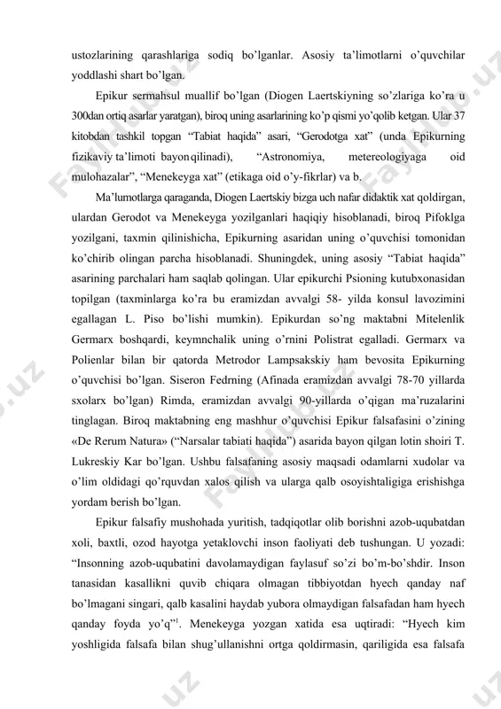 atini davolamaydigan faylasuf so’zi bo’m-bo’shdir. inson tanasidan kasallikni quvib chiqara olmagan tibbiyotdan hyech qanday naf bo’lmagani singari, qalb kasalini haydab yubora olmaydigan falsafadan ham hyech qanday foyda yo’q”1. menekeyga yozgan xatida esa uqtiradi: “hyech kim yoshligida falsafa bilan shug’ullanishni ortga qoldirmasin, qariligida esa falsafa bilan shug’ullanishdan charchamasin... kimki falsafa bilan shug’ullanishga vaqt o’tib ketdi desa, u baxt-saodatga erishishga vaqt yetib kelgani yo’q yoki vaqt o’tib ketdi, degan kishiga o’xshaydi”. epikur fikricha, agar o’lim va samo hodisalari insonni dahshatga solmaganida edi, unda u tabiatni o’rganishga ehtiyojni sezmagan bo’lar edi. uning ilgari surgan muhim tezislaridan biri: “o’limning bizga hyech qanday aloqasi yo’q, chunki biz yashaganda, u yo’q bo’ladi, o’lim kelganda esa, biz yo’q bo’lamiz”. uningcha, falsafaga amaliy ta’lim sifatida qarash insonni baxt-saodatga yetaklaydi, qo’rqinchlardan ozod etadi. haqiqat, ishonchlilik va umuman, fikrning borliqqa munosabati masalasida demokrit va epikur qarashlari qarama-qarshidir. xususan, demokrit aniq fanlarga intilgan, falsafadan esa qoniqish hosil qilmagan bo’lsa, epikur falsafani …