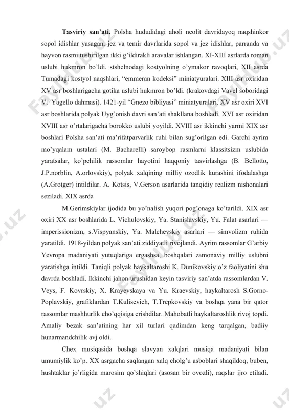 x. krayevskaya va yu. kraevskiy, haykaltarosh s.gorno-poplavskiy, grafiklardan t.kulisevich, t.trepkovskiy va boshqa yana bir qator rassomlar mashhurlik cho’qqisiga erishdilar. mahobatli haykaltaroshlik rivoj topdi. amaliy bezak san’atining har xil turlari qadimdan keng tarqalgan, badiiy hunarmandchilik avj oldi. chex musiqasida boshqa slavyan xalqlari musiqa madaniyati bilan umumiylik ko’p. xx asrgacha saqlangan xalq cholg’u asboblari shaqildoq, buben, hushtaklar jo’rligida marosim qo’shiqlari (asosan bir ovozli), raqslar ijro etiladi. skifka, mazanka kabi torli, ligafka, bazun kabi puflab chalinadigan sozlar keng tarqalgan. ix-xx asrdan katolitizm tarqalishi bilan birga, grigoryan xorallik keng o’rin tutadi. xi-xii asrlarda cherkov ashulachilik maktablari ochilib, ularning talabalari cherkov musiqasini turli joylardagi xalq musiqasi bilan boyitdilar. xii asrdan professional musiqa (jumladan, ritsarlar musiqasi) rivoj topdi, saroy kapellalari tashkil etildi. xvi asrdan universitetlarda musiqa nazariyasi o’rgatila boshladi. xvi-xvii asrlarda yetishib chiqqan kompozitorlar milliy kuylarni g’arbiy yevropa raqs va musiqasi bilan uyg’unlashtiriruvchi asarlar yarata boshladilar. 1765-yil varshavada ochilgan “xalq teatri” da milliy operalar sahnalashtirildi. k. …