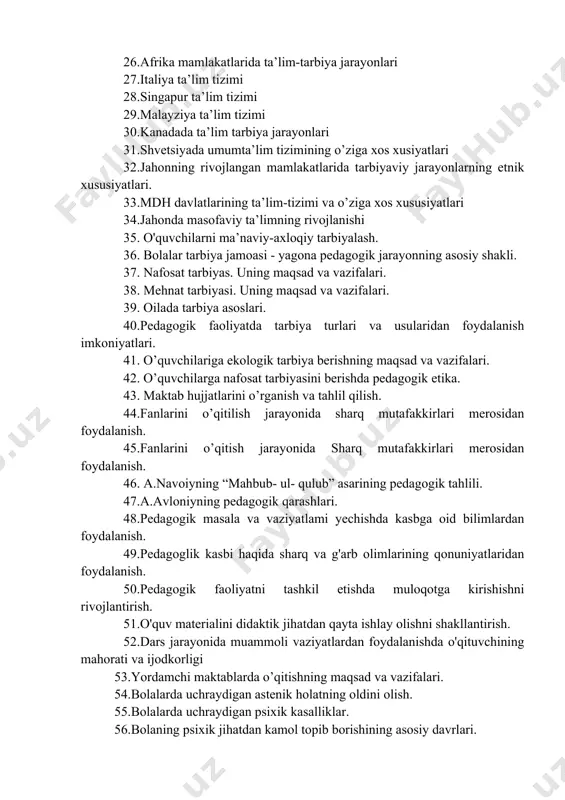 26.afrika mamlakatlarida ta’lim-tarbiya jarayonlari 27.italiya ta’lim tizimi 28.singapur ta’lim tizimi 29.malayziya ta’lim tizimi 30.kanadada ta’lim tarbiya jarayonlari 31.shvetsiyada umumta’lim tizimining o’ziga xos xusiyatlari 32.jahonning rivojlangan mamlakatlarida tarbiyaviy jarayonlarning etnik xususiyatlari. 33.mdh davlatlarining ta’lim-tizimi va o’ziga xos xususiyatlari 34.jahonda masofaviy ta’limning rivojlanishi 35. o'quvchilarni ma’naviy-axloqiy tarbiyalash. 36. bolalar tarbiya jamoasi - yagona pedagogik jarayonning asosiy shakli. 37. nafosat tarbiyas. uning maqsad va vazifalari. 38. mehnat tarbiyasi. uning maqsad va vazifalari. 39. oilada tarbiya asoslari. 40.pedagogik faoliyatda tarbiya turlari va usularidan foydalanish imkoniyatlari. 41. o’quvchilariga ekologik tarbiya berishning maqsad va vazifalari. 42. o’quvchilarga nafosat tarbiyasini berishda pedagogik etika. 43. maktab hujjatlarini o’rganish va tahlil qilish. 44.fanlarini o’qitilish jarayonida sharq mutafakkirlari merosidan foydalanish. 45.fanlarini o’qitish jarayonida sharq mutafakkirlari merosidan foydalanish. 46. a.navoiyning “mahbub- ul- qulub” asarining pedagogik tahlili. 47.a.avloniyning pedagogik qarashlari. 48.pedagogik masala va vaziyatlami yechishda kasbga oid bilimlardan foydalanish. 49.pedagoglik kasbi haqida sharq va g'arb olimlarining qonuniyatlaridan foydalanish. 50.pedagogik faoliyatni tashkil etishda …