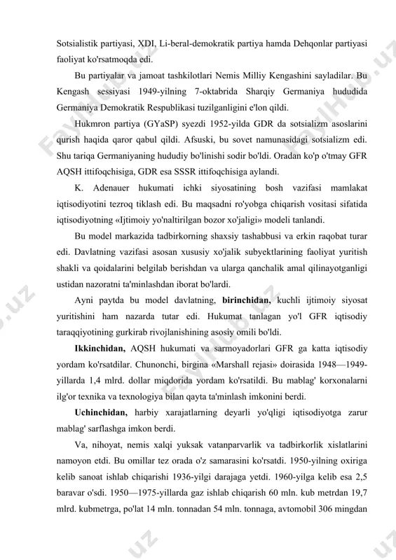 imkon berdi. va, nihoyat, nemis xalqi yuksak vatanparvarlik va tadbirkorlik xislatlarini namoyon etdi. bu omillar tez orada o'z samarasini ko'rsatdi. 1950-yilning oxiriga kelib sanoat ishlab chiqarishi 1936-yilgi darajaga yetdi. 1960-yilga kelib esa 2,5 baravar o'sdi. 1950—1975-yillarda gaz ishlab chiqarish 60 mln. kub metrdan 19,7 mlrd. kubmetrga, po'lat 14 mln. tonnadan 54 mln. tonnaga, avtomobil 306 mingdan 4 mln. donaga o'sdi. qishloq xo'jaligi ham yuksak sur'atlarda rivojlandi. g'alla hosildorligi 40 sentnerdan oshdi. 50-yillarning o'rtalariga kelganda gfrda oziq-ovqat muammosi to'la hal etildi. 1950—1964-yillar oralig'ida jami milliy mahsulot 3 baravar ko'paydi. gfr butun germaniyaning urushdan oldingi darajasidan ko'p mahsulot ishlab chiqardi. eksportning importdan doimo yuqori bo'lishi katta miqdorda valuta zaxirasi to'plashga imkon berdi. bu borada dunyoda aqsh dan so'ng ikkinchi o'ringa chiqdi. flin, tissen, siteks va boshqalarning harbiy-sanoat konsernlari o'z kapitallarini urush davridagiga nisbatan 3—4 baravar ko'paytirdilar. gfr iqtisodiyotidagi bu mislsiz o'zgarishlar «german mo'jizasi»deb nom oldi. ayni paytda hukumat kuchli ijtimoiy siyosat ham …