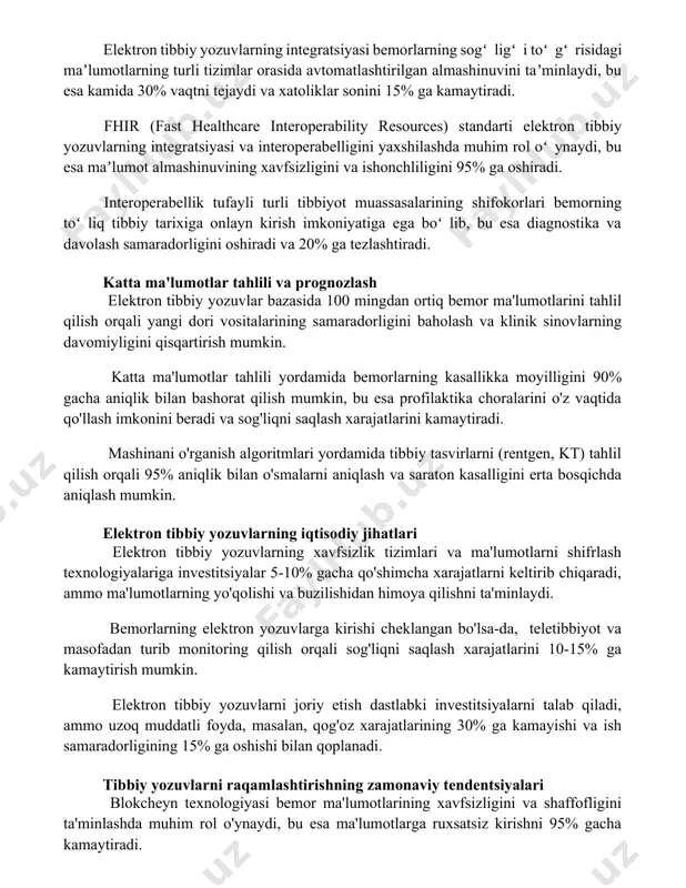 shtirilgan almashinuvini taʼminlaydi, bu esa kamida 30% vaqtni tejaydi va xatoliklar sonini 15% ga kamaytiradi. fhir (fast healthcare interoperability resources) standarti elektron tibbiy yozuvlarning integratsiyasi va interoperabelligini yaxshilashda muhim rol oʻynaydi, bu esa maʼlumot almashinuvining xavfsizligini va ishonchliligini 95% ga oshiradi. interoperabellik tufayli turli tibbiyot muassasalarining shifokorlari bemorning toʻliq tibbiy tarixiga onlayn kirish imkoniyatiga ega boʻlib, bu esa diagnostika va davolash samaradorligini oshiradi va 20% ga tezlashtiradi. katta ma'lumotlar tahlili va prognozlash elektron tibbiy yozuvlar bazasida 100 mingdan ortiq bemor ma'lumotlarini tahlil qilish orqali yangi dori vositalarining samaradorligini baholash va klinik sinovlarning davomiyligini qisqartirish mumkin. katta ma'lumotlar tahlili yordamida bemorlarning kasallikka moyilligini 90% gacha aniqlik bilan bashorat qilish mumkin, bu esa profilaktika choralarini o'z vaqtida qo'llash imkonini beradi va sog'liqni saqlash xarajatlarini kamaytiradi. mashinani o'rganish algoritmlari yordamida tibbiy tasvirlarni (rentgen, kt) tahlil qilish orqali 95% aniqlik bilan o'smalarni aniqlash va saraton kasalligini erta bosqichda aniqlash mumkin. elektron tibbiy yozuvlarning iqtisodiy …