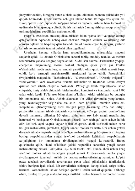 digan qator yirik gaz konlari o’zlashtirildi, nodir metallurgiya sanoati yaratildi, oltin qazib olish sanoati barpo etildi, ko’p tarmoqli mashinasozlik markazlari barpo etildi. paxtachilikni rivojlantirish maqsadida “tashselmash”, “o’zbekselmash”, “krasniy dvigatel’”, “pod’yomnik” kabi zavodlarda tirkama uskunalar va traktorlar uchun ehtiyot qismlar ham ishlab chiqarila boshlandi. 1985-yilga kelib respublikada ishlab chiqarish, ilmiy ishlab chiqarish birlashmalari, kombinat va korxonalar soni 1500 tadan oshib ketdi. to’la asos bilan shuni ta’kidlash joizki, erishilgan bu yutuqlar bir tomonlama edi, xolos. asbob-uskunalar o’n yillar davomida yangilanmas, yangi texnologiyalar to’g’risida esa so’z ham bo’lishi mumkin emas edi. respublika iqtisodiyotining asosi bo’lgan paxta tolasining 92% dan ortig’i, paxtachilik majmui ishlab chiqarish vositalarining 40% ga yaqini, qorako’lning deyarli hammasi, pillaning 2/3 qismi, oltin, mis, rux kabi rangli metallarning hammasi va boshqalar o’zbekistondan deyarli “suv tekinga” xom ashyo holida olib ketilishi, ayni vaqtda tayyor ishlab chiqarish, aholi iste’moli uchun zarur bo’lgan mahsulotlar, jumladan, tayyor sanoat mollari va hatto o’zi uchun yetarli darajada …