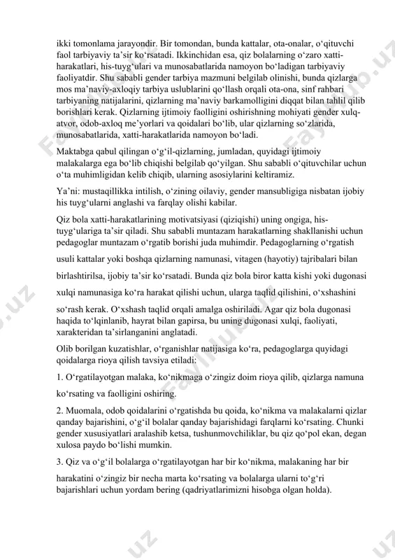 sosan, onaga bog‘liqdir. keksalarning fikricha, qiz bolalarni tug‘ilishi bilan turmushga tayyorlab borish, ona talabchanroq bo‘lishi, qizini mehnatkash qilib tarbiyalashi lozim. maktabda esa ijtimoiy hayotga moslashtirish ko‘proq pedagoglarga bog‘liqdir. maktab yoshi bu – qizlarning shaxs sifatidagi ilk “ijtimoiylashish” davri bo‘lib, ikki tomonlama jarayondir. bir tomondan, bunda kattalar, ota-onalar, o‘qituvchi faol tarbiyaviy ta’sir ko‘rsatadi. ikkinchidan esa, qiz bolalarning o‘zaro xatti-harakatlari, his-tuyg‘ulari va munosabatlarida namoyon bo‘ladigan tarbiyaviy faoliyatdir. shu sababli gender tarbiya mazmuni belgilab olinishi, bunda qizlarga mos ma’naviy-axloqiy tarbiya uslublarini qo‘llash orqali ota-ona, sinf rahbari tarbiyaning natijalarini, qizlarning ma’naviy barkamolligini diqqat bilan tahlil qilib borishlari kerak. qizlarning ijtimoiy faolligini oshirishning mohiyati gender xulq-atvor, odob-axloq me’yorlari va qoidalari bo‘lib, ular qizlarning so‘zlarida, munosabatlarida, xatti-harakatlarida namoyon bo‘ladi. maktabga qabul qilingan o‘g‘il-qizlarning, jumladan, quyidagi ijtimoiy malakalarga ega bo‘lib chiqishi belgilab qo‘yilgan. shu sababli o‘qituvchilar uchun o‘ta muhimligidan kelib chiqib, ularning asosiylarini keltiramiz. ya’ni: mustaqillikka intilish, o‘zining oilaviy, gender mansubligiga nisbatan ijobiy his tuyg‘ularni anglashi va …