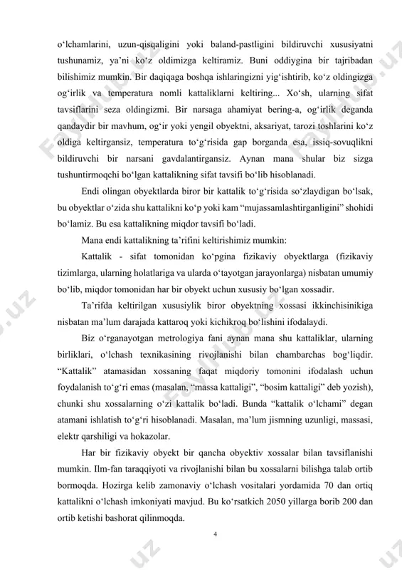taligi” deb yozish), chunki shu xossalarning o‘zi kattalik bo‘ladi. bunda “kattalik o‘lchami” degan atamani ishlatish to‘g‘ri hisoblanadi. masalan, ma’lum jismning uzunligi, massasi, elektr qarshiligi va hokazolar. har bir fizikaviy obyekt bir qancha obyektiv xossalar bilan tavsiflanishi mumkin. ilm-fan taraqqiyoti va rivojlanishi bilan bu xossalarni bilishga talab ortib bormoqda. hozirga kelib zamonaviy o‘lchash vositalari yordamida 70 dan ortiq kattalikni o‘lchash imkoniyati mavjud. bu ko‘rsatkich 2050 yillarga borib 200 dan ortib ketishi bashorat qilinmoqda. ko‘pincha kattalikning o‘rniga parametr, sifat ko‘rsatkichi, tavsif (xarakteristika) degan atamalarni ham qo‘llanishiga duch kelamiz, lekin bu atamalarning barchasi mohiyatan kattalikni ifodalaydi. muayyan guruhlardagi kattaliklarning orasida o‘zaro bog‘liqlik mavjud bo‘lib, uni fizikaviy bog‘lanish tenglamalari orqali ifodalash mumkin. masalan, vaqt birligidagi o‘tilgan masofa bo‘yicha tezlikni aniqlashimiz mumkin. mana shu bog‘lanishlar asosida kattaliklarni ikki guruhga bo‘lib ko‘riladi: asosiy kattaliklar va hosilaviy kattaliklar. asosiy kattalik deb ko‘rilayotgan tizimga kiradigan va shart bo‘yicha tizimning boshqa kattaliklariga nisbatan mustaqil qabul qilib olinadigan kattalikka aytiladi. …