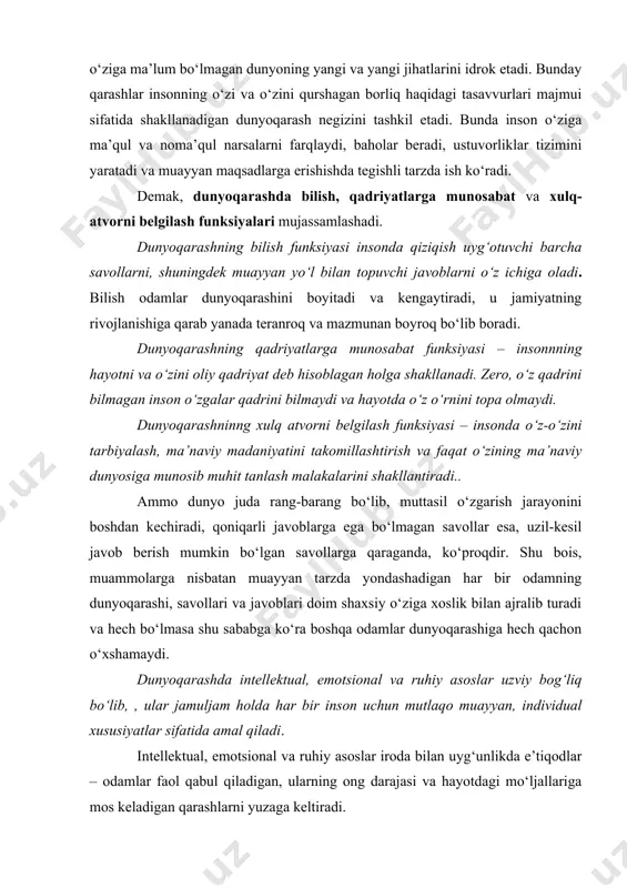 ‘rnini topa olmaydi. dunyoqarashninng xulq atvorni belgilash funksiyasi – insonda o‘z-o‘zini tarbiyalash, ma’naviy madaniyatini takomillashtirish va faqat o‘zining ma’naviy dunyosiga munosib muhit tanlash malakalarini shakllantiradi.. ammo dunyo juda rang-barang bo‘lib, muttasil o‘zgarish jarayonini boshdan kechiradi, qoniqarli javoblarga ega bo‘lmagan savollar esa, uzil-kesil javob berish mumkin bo‘lgan savollarga qaraganda, ko‘proqdir. shu bois, muammolarga nisbatan muayyan tarzda yondashadigan har bir odamning dunyoqarashi, savollari va javoblari doim shaxsiy o‘ziga xoslik bilan ajralib turadi va hech bo‘lmasa shu sababga ko‘ra boshqa odamlar dunyoqarashiga hech qachon o‘xshamaydi. dunyoqarashda intellektual, emotsional va ruhiy asoslar uzviy bog‘liq bo‘lib, , ular jamuljam holda har bir inson uchun mutlaqo muayyan, individual xususiyatlar sifatida amal qiladi. intellektual, emotsional va ruhiy asoslar iroda bilan uyg‘unlikda e’tiqodlar – odamlar faol qabul qiladigan, ularning ong darajasi va hayotdagi mo‘ljallariga mos keladigan qarashlarni yuzaga keltiradi. dunyoqarashning muhim elementi shubha bo‘lib, u insonni dogmatizm, ya’ni biryoqlama, notanqidiy fikrlash, u yoki bu qoidani shak-shubhasiz haqiqat deb …