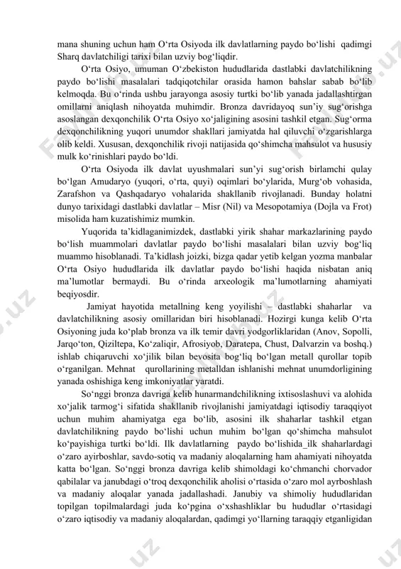 il bo‘ldi. ma’lum bir qabila, elat va xalqqa xos hamda muayyan rivojlanish bosqichlari boshqa xalq va hududlardagi davlatchilik jarayonlariga aslo mos tushmaydi. shunga qaramay, qadimgi sharqdagi ilk davlatlarning paydo bo‘lishi va rivojlanishi ko‘pgina umumiy jihatlarga ega ekanligini ta’kidlash joizdir. aynan mana shuning uchun ham o‘rta osiyoda ilk davlatlarning paydo bo‘lishi qadimgi sharq davlatchiligi tarixi bilan uzviy bog‘liqdir. o‘rta osiyo, umuman o‘zbekiston hududlarida dastlabki davlatchilikning paydo bo‘lishi masalalari tadqiqotchilar orasida hamon bahslar sabab bo‘lib kelmoqda. bu o‘rinda ushbu jarayonga asosiy turtki bo‘lib yanada jadallashtirgan omillarni aniqlash nihoyatda muhimdir. bronza davridayoq sun’iy sug‘orishga asoslangan dexqonchilik o‘rta osiyo xo‘jaligining asosini tashkil etgan. sug‘orma dexqonchilikning yuqori unumdor shakllari jamiyatda hal qiluvchi o‘zgarishlarga olib keldi. xususan, dexqonchilik rivoji natijasida qo‘shimcha mahsulot va hususiy mulk ko‘rinishlari paydo bo‘ldi. o‘rta osiyoda ilk davlat uyushmalari sun’yi sug‘orish birlamchi qulay bo‘lgan amudaryo (yuqori, o‘rta, quyi) oqimlari bo‘ylarida, murg‘ob vohasida, zarafshon va qashqadaryo vohalarida shakllanib rivojlanadi. bunday holatni dunyo tarixidagi …