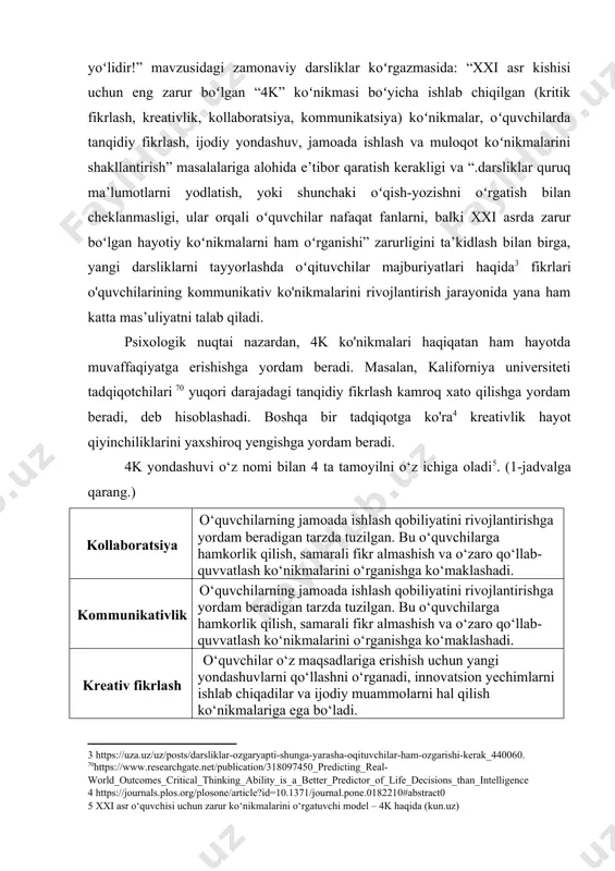 -yu yagona toʻgʻri yoʻlidir!” mavzusidagi zamonaviy darsliklar koʻrgazmasida: “xxi asr kishisi uchun eng zarur boʻlgan “4k” koʻnikmasi boʻyicha ishlab chiqilgan (kritik fikrlash, kreativlik, kollaboratsiya, kommunikatsiya) koʻnikmalar, oʻquvchilarda tanqidiy fikrlash, ijodiy yondashuv, jamoada ishlash va muloqot koʻnikmalarini shakllantirish” masalalariga alohida e’tibor qaratish kerakligi va “.darsliklar quruq ma’lumotlarni yodlatish, yoki shunchaki oʻqish-yozishni oʻrgatish bilan cheklanmasligi, ular orqali oʻquvchilar nafaqat fanlarni, balki xxi asrda zarur boʻlgan hayotiy koʻnikmalarni ham oʻrganishi” zarurligini ta’kidlash bilan birga, yangi darsliklarni tayyorlashda oʻqituvchilar majburiyatlari haqida fikrlari o'quvchilarining kommunikativ ko'nikmalarini rivojlantirish jarayonida yana ham katta mas’uliyatni talab qiladi. psixologik nuqtai nazardan, 4k ko'nikmalari haqiqatan ham hayotda muvaffaqiyatga erishishga yordam beradi. masalan, kaliforniya universiteti tadqiqotchilari 70 yuqori darajadagi tanqidiy fikrlash kamroq xato qilishga yordam beradi, deb hisoblashadi. boshqa bir tadqiqotga ko'ra kreativlik hayot qiyinchiliklarini yaxshiroq yengishga yordam beradi. 4k yondashuvi o‘z nomi bilan 4 ta tamoyilni o‘z ichiga oladi . (1-jadvalga qarang.) kollaboratsiya o‘quvchilarning jamoada ishlash qobiliyatini rivojlantirishga yordam beradigan …