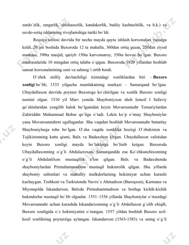 lik, va h.k.) va savdo-sotiq ishlarining rivojlanishiga turtki bo`ldi. rossiya istilosi davrida bir necha mayda qayta ishlash korxonalari vujudga keldi. 20 asr boshida buxoroda 12 ta mahalla, 360dan ortiq guzar, 250dan ziyod madrasa, 390ta masjid, qariyb 150ta karvonsaroy, 350ta hovuz bo`lgan. buxoro madrasalarida 10 mingdan ortiq talaba o`qigan. buxoroda 1920 yillardan boshlab sanoat korxonalarining soni va salmog`i ortib bordi. o`zbek milliy davlatchiligi tizimidagi xonliklardan biri – buxoro xonligi bo`lib, 1533 yilgacha mamlakatning markazi – samarqand bo`lgan. ubaydullaxon davrida poytaxt buxoroga ko`chirilgan va xonlik buxoro xonligi nomini olgan. 1510 yil marv yonida shayboniyxon shoh ismoil i safaviy qo`shinlaridan yengilib halok bo`lganidan keyin movarounnahr temuriylardan zahiriddin muhammad bobur qo`liga o`tadi. lekin ko`p o`tmay shayboniylar yana movarounnahrni egallaganlar. shu vaqtdan boshlab movarounnahr butunlay shayboniylarga tobe bo`lgan. o`sha vaqtda xonlikka hozirgi o`zbekiston va tojikistonning katta qismi, balx va badaxshon kirgan. ubaydullaxon vafotidan keyin buxoro xonligi mayda bo`laklarga bo`linib ketgan. buxoroda ubaydullaxonning o`g`li abdulazizxon, samarqandda …