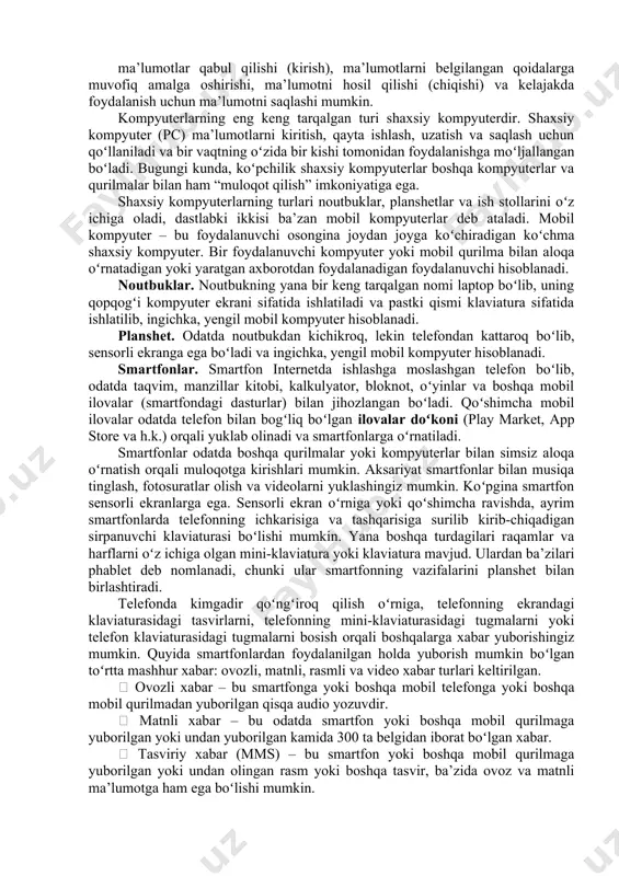 ni tushunish nazarda tutiladi. ushbu mavzuda sizlarga raqamli savodxonlikka oid bilimlar va hayot sifatini yaxshilash uchun kerak boʻladigan elektron vositalardan samarali foydalanish boʻyicha kerakli bilim va koʻnikmalar taqdim etishga harakat qilamiz. kompyuterlar. kompyuter – bu oʻz xotirasida saqlangan koʻrsatmalarni boshqarish vositasida ishlaydigan elektron qurilma boʻlib, u 68 ma’lumotlar qabul qilishi (kirish), ma’lumotlarni belgilangan qoidalarga muvofiq amalga oshirishi, ma’lumotni hosil qilishi (chiqishi) va kelajakda foydalanish uchun ma’lumotni saqlashi mumkin. kompyuterlarning eng keng tarqalgan turi shaxsiy kompyuterdir. shaxsiy kompyuter (pc) ma’lumotlarni kiritish, qayta ishlash, uzatish va saqlash uchun qoʻllaniladi va bir vaqtning oʻzida bir kishi tomonidan foydalanishga moʻljallangan boʻladi. bugungi kunda, koʻpchilik shaxsiy kompyuterlar boshqa kompyuterlar va qurilmalar bilan ham “muloqot qilish” imkoniyatiga ega. shaxsiy kompyuterlarning turlari noutbuklar, planshetlar va ish stollarini oʻz ichiga oladi, dastlabki ikkisi ba’zan mobil kompyuterlar deb ataladi. mobil kompyuter – bu foydalanuvchi osongina joydan joyga koʻchiradigan koʻchma shaxsiy kompyuter. bir foydalanuvchi kompyuter yoki mobil qurilma bilan aloqa …