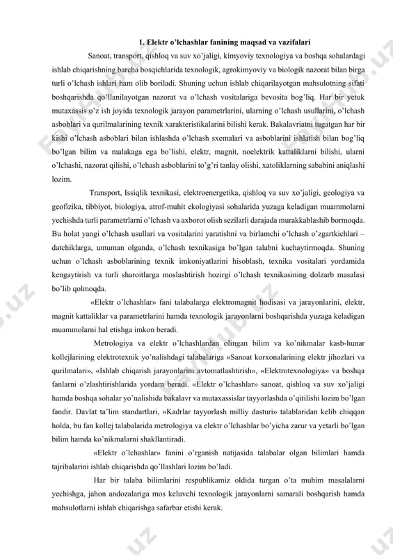 klar va parametrlarini hamda texnologik jarayonlarni boshqarishda yuzaga keladigan muammolarni hal etishga imkon beradi. metrologiya va elektr o’lchashlardan olingan bilim va ko’nikmalar kasb-hunar kollejlarining elektrotexnik yo’nalishdagi talabalariga «sanoat korxonalarining elektr jihozlari va qurilmalari», «ishlab chiqarish jarayonlarini avtomatlashtirish», «elektrotexnologiya» va boshqa fanlarni o’zlashtirishlarida yordam beradi. «elektr o’lchashlar» sanoat, qishloq va suv xo’jaligi hamda boshqa sohalar yo’nalishida bakalavr va mutaxassislar tayyorlashda o’qitilishi lozim bo’lgan fandir. davlat ta’lim standartlari, «kadrlar tayyorlash milliy dasturi» talablaridan kelib chiqqan holda, bu fan kollej talabalarida metrologiya va elektr o’lchashlar bo’yicha zarur va yetarli bo’lgan bilim hamda ko’nikmalarni shakllantiradi. «elektr o’lchashlar» fanini o’rganish natijasida talabalar olgan bilimlari hamda tajribalarini ishlab chiqarishda qo’llashlari lozim bo’ladi. har bir talaba bilimlarini respublikamiz oldida turgan o’ta muhim masalalarni yechishga, jahon andozalariga mos keluvchi texnologik jarayonlarni samarali boshqarish hamda mahsulotlarni ishlab chiqarishga safarbar etishi kerak. 2. elektr o’lchashlarning fan va texnikadagi ahamiyati moddiy dunyoni bilish usullaridan biri – o’lchashdir. «har qanday fan o’lchashdan …