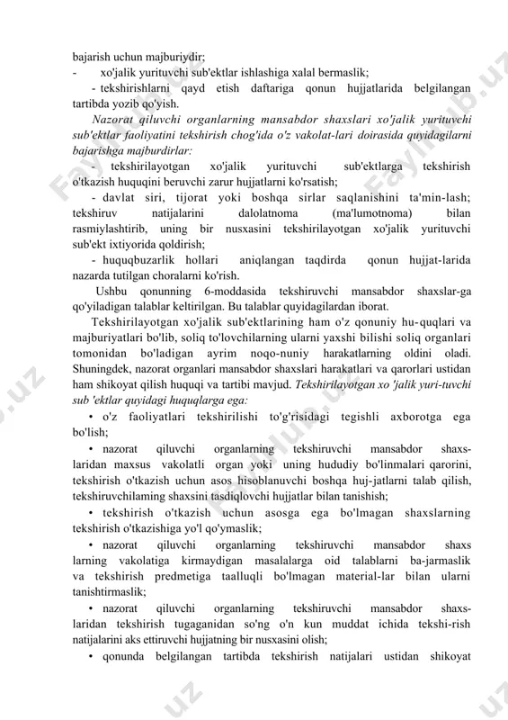 ni qayd etish daftariga qonun hujjatlarida belgilangan tartibda yozib qo'yish. nazorat qiluvchi organlarning mansabdor shaxslari xo'jalik yurituvchi sub'ektlar faoliyatini tekshirish chog'ida o'z vakolat-lari doirasida quyidagilarni bajarishga majburdirlar: - tekshirilayotgan xo'jalik yurituvchi sub'ektlarga tekshirish o'tkazish huquqini beruvchi zarur hujjatlarni ko'rsatish; · davlat siri, tijorat yoki boshqa sirlar saqlanishini ta'min-lash; tekshiruv natijalarini dalolatnoma (ma'lumotnoma) bilan rasmiylashtirib, uning bir nusxasini tekshirilayotgan xo'jalik yurituvchi sub'ekt ixtiyorida qoldirish; · huquqbuzarlik hollari aniqlangan taqdirda qonun hujjat-larida nazarda tutilgan choralarni ko'rish. ushbu qonunning 6-moddasida tekshiruvchi mansabdor shaxslar-ga qo'yiladigan talablar keltirilgan. bu talablar quyidagilardan iborat. tekshirilayotgan xo'jalik sub'ektlarining ham o'z qonuniy hu-quqlari va majburiyatlari bo'lib, soliq to'lovchilarning ularni yaxshi bilishi soliq organlari tomonidan bo'ladigan ayrim noqo-nuniy harakatlarning oldini oladi. shuningdek, nazorat organlari mansabdor shaxslari harakatlari va qarorlari ustidan ham shikoyat qilish huquqi va tartibi mavjud. tekshirilayotgan xo 'jalik yuri-tuvchi sub 'ektlar quyidagi huquqlarga ega: · o'z faoliyatlari tekshirilishi to'g'risidagi tegishli axborotga ega bo'lish; · nazorat qiluvchi organlarning tekshiruvchi …