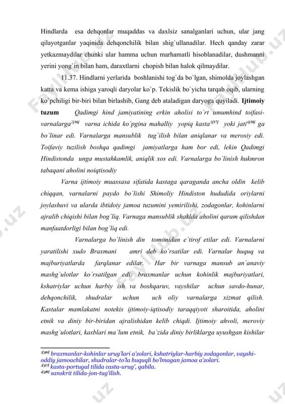 ilish. kastalar mamlakatni notekis ijtimoiy-iqtisodiy taraqqiyoti sharoitida, aholini etnik va diniy bir-biridan ajralishidan kelib chiqdi. ijtimoiy ahvoli, meroviy mashg`ulotlari, kasblari ma`lum etnik, ba`zida diniy birliklarga uyushgan kishilar guruhlari kastalarga ajraldilar. jatilar asosan vayshi va shudralar doirasida paydo bo`ldilar. ular yopiq jamoa ko`rinishida bo`lib boshqaruv organlariga ega edilar. ba`zi jatilar juda past o`rinni egallaganlari uchun biror varnaga kirmas edilar, ular “tegib bo`lmaydiganlar” edi. manu qonunlari “manu qonunlari” majburiyat to`g`risidagi ko`rsatmalar to`plami, hindni xususiy va ijtimoiy hayotda yurish-turish qoidalari hamda davlat boshqaruvi va sud ishlari bo`yicha yo`riqlardir. uni tuzuvchisi deb odamni afsonaviy asoschisi manu hisoblanadi. haqiqatda esa bu to`plam braxman ilmiy maktablaridan birida bir necha asrlar davomida yaratildi. to`plam er. avv. i asr boshlarida bunyodga kelgan deb taxmin qilinadi. to`plamda 4 varna tuzilishi tasvirlangan. 1-31. dunyo gullab-yashnashi uchun u (braxma) o`z og`zi, qo`li, (tegishli) soni va tovonlaridan braxmanni, kshatriyni, vayshi va shudrani yaratdi. x-4. braxmanlar, kshatriylar va vayshilar-ikki marta tug`ilganlarni uch varnasi, …
