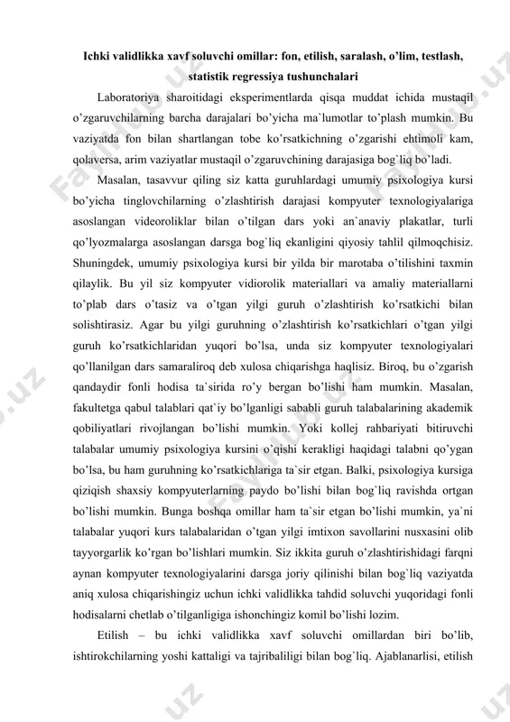 dan o’tgan yilgi imtixon savollarini nusxasini olib tayyorgarlik ko’rgan bo’lishlari mumkin. siz ikkita guruh o’zlashtirishidagi farqni aynan kompyuter texnologiyalarini darsga joriy qilinishi bilan bog`liq vaziyatda aniq xulosa chiqarishingiz uchun ichki validlikka tahdid soluvchi yuqoridagi fonli hodisalarni chetlab o’tilganligiga ishonchingiz komil bo’lishi lozim. etilish – bu ichki validlikka xavf soluvchi omillardan biri bo’lib, ishtirokchilarning yoshi kattaligi va tajribaliligi bilan bog`liq. ajablanarlisi, etilish aynan kichik bolalarga nisbatan munosabatlarda tahdidlidir, masalan, bu maktabgacha ta`lim muassasasi dasturlarini baholashda yaqqol ko’zga tashlanadi. biroq, etilish kattalar hayotini tadqiq qilishga qaratilgan uzoq vaqtli eksperimentlarda masalan, oddiy hodimlikdan rahbar lavozimiga ko’tarilgan holatdagi vaziyatda ham ta`sir etishi mumkin. saralash ko’pincha ishtirokchilarni tanlashda, ayniqsa, ko’ngilli ishtirokchilarni saralashda ichki validlikka tahdid soladi. agar yuqoridagi misolni ko’rib chiqadigan bo’lsak, guruhlar bahorgi va kuzgi bo’ladi, bu esa muammo tug`diradi. kuzgi 1-kurs talabalarining guruhi psixologiyaga ixtisoslashtirilgandir. bahorgi guruh talabalari bitiruvchi kurs bo’lib, ularning ixtisosligi texnologdir. sizningcha, bu guruhlar orasida psixologiyani o’zlashtirish ko’rsatkichidan boshqa vaziyatlarda …