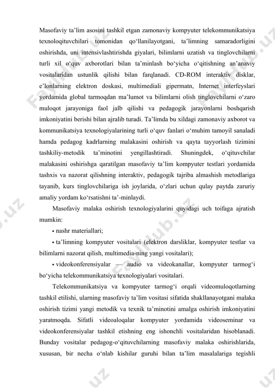 xnik ta’minotini amalga oshirish imkoniyatini yaratmoqda. sifatli videoaloqalar kompyuter yordamida videoseminar va videokonferensiyalar tashkil etishning eng ishonchli vositalaridan hisoblanadi. bunday vositalar pedagog-o‘qituvchilarning masofaviy malaka oshirishlarida, xususan, bir necha o‘nlab kishilar guruhi bilan ta’lim masalalariga tegishli muammolarni hal qilishda, individual shaklda tinglovchini o‘qitish, unga metodik yordam ko‘rsatish, innovatsion texnologiyalarni amaliyotga samarali joriy etilishini ta’minlashi bilan muhim ahamiyat kasb etadi. bunda tinglovchilarning ovoz va videotasvirlar orqali muloqot qilishlaridan tashqari, tinglovchi bilan pedagogning hamkorlikda kompyuter monitoridagi tasvirlarini boshqarish imkoniyatlari vujudga keladi. masofaviy malaka oshirish ta’limi quyidagi metodlarga tayanadi: · tinglovchilarni masofaviy ta’lim resurslari va vositalari asosida o‘qitish metodi; · individuallashtirilgan o‘qitish metodi; · tinglovchi tomonidan o‘qituvchi yoki ekspertga taqdim etiladigan o‘quv materiallarini o‘zlashtirishga asoslangan metod (muloqot jarayonida tinglovchi faol ishtirok etadi); · o‘quv jarayoni barcha ishtirokchilarining o‘zaro faol ta’sirlashuvi asosida tashkil etilgan metod. bunda birinchi metod uchun multimediali yondashuv xarakterli bo‘lib, turli o‘quv vositalari yordamida nashr, audio-videomateriallarga asoslangan ta’lim resurslari yaratiladi va kompyuter …