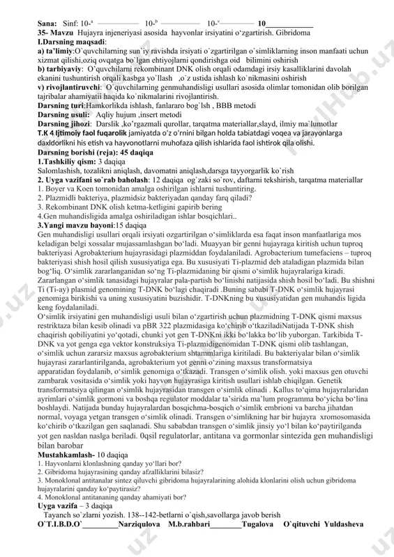 ol ishtirok etish. t.k 5 milliy va umummadaniy biologiya darslari, darsdan tashqari ishlar, sinfdan tashqari mashg‘ulotlarda ta’lim va tarbiyaning uzviyligiga va axloqiy tarbiyaga e’tibor qaratish. o‘simliklarning tuzilishi, o‘g‘itlash va olinadigan hosilni aniqlashga doir biologik masalalarni yechish. t.k 6 matematik savodxonlik o‘simliklarning tuzilishi, o‘g‘itlash va olinadigan hosilni aniqlashga doir biologik masalalarni yechish va unumdorlikni orttirish yo‘llarini aniqlash. sana: sinf: 10-a __________________ 10-b _________________ 10-v_______________ 10____________ 35- mavzu hujayra injeneriyasi asosida hayvonlar irsiyatini o‘zgartirish. gibridoma i.darsning maqsadi: a) ta’limiy:o`quvchilarning sun`iy ravishda irsiyati o`zgartirilgan o`simliklarning inson manfaati uchun xizmat qilishi,oziq ovqatga bo`lgan ehtiyojlarni qondirishga oid bilimini oshirish b) tarbiyaviy: o’quvchilarni rekombinant dnk olish orqali odamdagi irsiy kasalliklarini davolah ekanini tushuntirish orqali kasbga yo`llash ,o`z ustida ishlash ko`nikmasini oshirish v) rivojlantiruvchi: o`quvchilarning genmuhandisligi usullari asosida olimlar tomonidan olib borilgan tajribalar ahamiyatii haqida ko`nikmalarini rivojlantirish. darsning turi:hamkorlikda ishlash, fanlararo bog`lsh , bbb metodi darsning usuli: aqliy hujum ,insert metodi darsning jihozi: darslik ,ko’rgazmali qurollar, tarqatma …