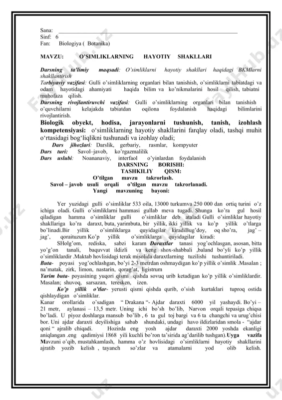 ng boshqa qismlari ham ishtirok etsa. mavzuni mustahkamlash: blits-so’rov texnologiyasi asosida. № o’simliknomi. ildiz tizimi. mevasi. 1 yong’oq 2 bug’doy 3 qoqio’t 4 olma 5 na’matak 6 qovun 7 archa 8 lola 9 zupturum 10 terak uyga vazifa: mavzuni o’qish, o’simlik organlarini rasmini chizish. sana: _______________________________________________________________ sinf: 6 fan: biologiya ( botanika) mavzu: o’simliklarning hayotiy shakllari darsning ta’limiy maqsadi: o’simliklarni hayotiy shakllari haqidagi bkmlarni shakllantirish tarbiyaviy vazifasi: gulli o’simliklarning organlari bilan tanishish, o’simliklarni tabiatdagi va odam hayotidagi ahamiyati haqida bilim va ko’nikmalarini hosil qilish, tabiatni muhofaza qilish. darsning rivojlantiruvchi vazifasi: gulli o’simliklarning organlari bilan tanishish o’quvchilarni kelajakda tabiatdan oqilona foydalanish haqidagi bilimlarini rivojlantirish. biologik obyekt, hodisa, jarayonlarni tushunish, tanish, izohlash kompetensiyasi: o‘simliklarning hayotiy shakllarini farqlay oladi, tashqi muhit o‘rtasidagi bog‘liqlikni tushunadi va izohlay oladi; dars jihozlari: darslik, gerbariy, rasmlar, kompyuter dars turi: savol–javob, ko’rgazmalilik dars uslubi: noananaviy, interfaol o’yinlardan foydalanish darsning borishi: tashkiliy qism: o’tilgan mavzu takrorlash. savol – javob …