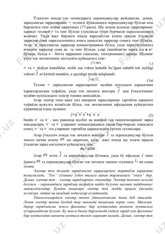 га перпендикулар бўлган юза бирлигига тенг юзача ажратамиз (77-расм). шу юзача асосида зарраларнинг ҳаракат тезлиги га тенг бўлган узунликда тўғри бурчакли параллелепипед ясаймиз. унда вақт бирлиги ичида қаралаётган юзача орқали ўтадиган зарралар сони параллелепипед ичига қамалган зарралар сонига тенг бўлади. агар n зарядланган зарралар концентрацияси бўлса, унда параллелепипед ичидаги зарралар сони ne га тенг бўлади, улар ташийдиган заряд эса n e бўлади, бунда e - битта зарранинг (масалан, электроннинг) заряди. шунинг учун ток зичлигининг катталиги қуйидагига тенг: . (.) va skalyar kattaliklar, tеzlik esa vеktоr kattalik bo`lgani sababli tоk zichligi vеktоri ni kiritish mumkin, u quyidagi tarzda aniqlanadi: . (1a) тезлик зарядланган зарраларнинг муайян нуқтадаги ҳаракатини характерлагани туфайли, унда ток зичлиги вектори ҳам ўтказгичнинг муайян нуқтасидаги электр токини аниқлайди. агар электр токи икки хил ишорали зарядларнинг тартибли ҳаракати туфайли вужудга келаётган бўлса, ток зичлигининг ифодасини қуйидагича кўринишда ёзиш мумкин: (2) bunda + va - - мос равишда мусбат ва манфий …