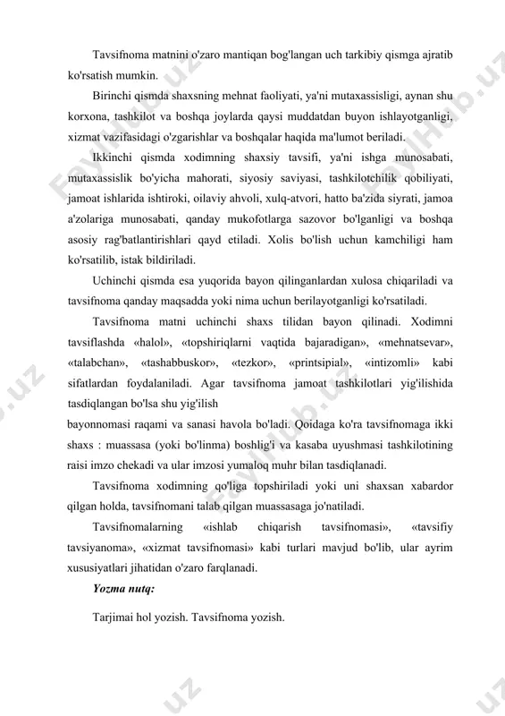 i. qoidaga ko'ra tavsifnomaga ikki shaxs : muassasa (yoki bo'linma) boshlig'i va kasaba uyushmasi tashkilotining raisi imzo chekadi va ular imzosi yumaloq muhr bilan tasdiqlanadi. tavsifnoma xodimning qo'liga topshiriladi yoki uni shaxsan xabardor qilgan holda, tavsifnomani talab qilgan muassasaga jo'natiladi. tavsifnomalarning «ishlab chiqarish tavsifnomasi», «tavsifiy tavsiyanoma», «xizmat tavsifnomasi» kabi turlari mavjud bo'lib, ular ayrim xususiyatlari jihatidan o'zaro farqlanadi. yozma nutq: tarjimai hol yozish. tavsifnoma yozish. mustaqil ta’lim savol va topshiriqlar: 1 .tavsifnoma nima va u qanday tuziladi? 2. tavsiyanoma nima va u qanday tuziladi? 3. tarjimai hol qanday yoziladi? 4. tavsifnoma va tavsiyanoma tayyorlang. o'z tarjimai holingizni yozing. 5. nazariy ma'lumotlar bilan tanishib chiqing. o'rtog'ingizga beriladigan tavsifnoma va tavsiyanoma namunalarini tayyorlang. rasmiy va shaxsiy ishonchnomalar. tilxatning zaruriy qismlari va uni tuzuvchi shaxslar. tushntirish xati turlari. ishonchnoma muayyan muassasa yoki ayrim shaxs o'z nomidan ish ko'rish uchun ikkinchi bir shaxsga ishonch bildiradigan yozma vakolatli hujjatdir. ishonchnomalar o'z mazmuniga ko'ra mol-mulkni boshqarish, …